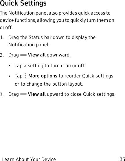 Quick SettingsThe Notification panel also provides quick access to device functions, allowing you to quickly turn them on or off.1.  Drag the Status bar down to display the Notification panel.2.  Drag   View all downward.•Tap a setting to turn it on or off.•Tap   More options to reorder Quick settings or to change the button layout.3.  Drag   View all upward to close Quick settings.Learn About Your Device 33