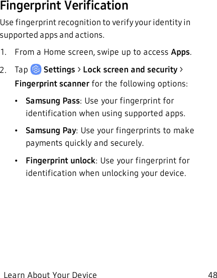 Fingerprint VerificationUse fingerprint recognition to verify your identity in supported apps and actions.1.  From a Home screen, swipe up to access Apps.2.  Tap   Settings &gt; Lock screen and security &gt; Fingerprint scanner for the following options:•Samsung Pass: Use your fingerprint for identification when using supported apps.•Samsung Pay: Use your fingerprints to make payments quickly and securely.•Fingerprint unlock: Use your fingerprint for identification when unlocking your device.Learn About Your Device 48