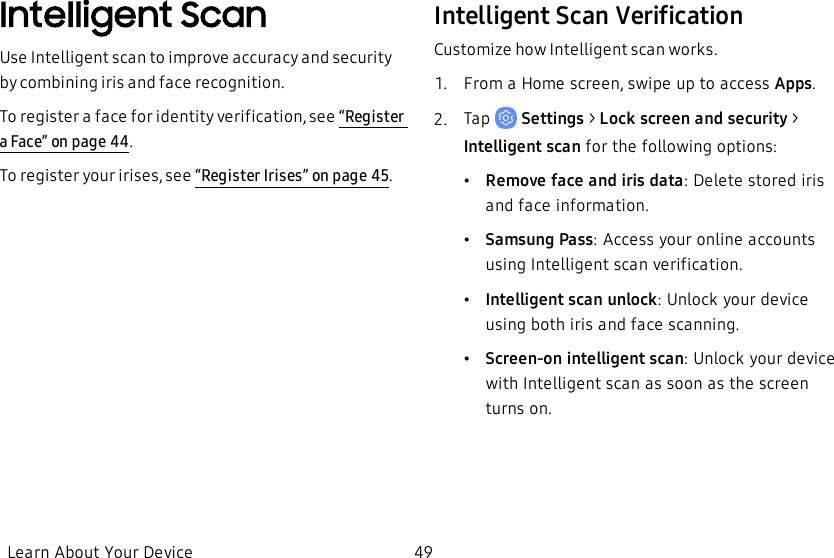 Intelligent ScanUse Intelligent scan to improve accuracy and security by combining iris and face recognition.To register a face for identity verification, see “Register a Face” on page44.To register your irises, see “Register Irises” on page45.Intelligent Scan VerificationCustomize how Intelligent scan works.1.  From a Home screen, swipe up to access Apps.2.  Tap   Settings&gt; Lock screen and security &gt; Intelligent scan for the following options:•Remove face and iris data:Delete stored iris and face information.•Samsung Pass: Access your online accounts using Intelligent scan verification.•Intelligent scan unlock: Unlock your device using both iris and face scanning.•Screen-on intelligent scan: Unlock your device with Intelligent scan as soon as the screen turns on.Learn About Your Device 49