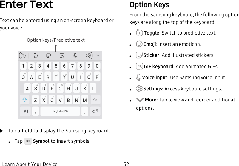 Enter TextText can be entered using an on-screen keyboard or your voice.Option keys/Predictive textuTap a field to display the Samsung keyboard.lTap    Symbol to insert symbols.Option KeysFrom the Samsung keyboard, the following option keys are along the top of the keyboard:l Toggle: Switch to predictive text.l Emoji: Insert an emoticon.l Sticker: Add illustrated stickers.l GIF keyboard: Add animated GIFs.l Voice input:Use Samsung voice input.l Settings: Access keyboard settings.l More:Tap to view and reorder additional options.Learn About Your Device 52