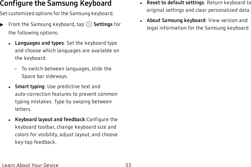 Configure the Samsung KeyboardSet customized options for the Samsung keyboard.uFrom the Samsung keyboard, tap   Settings for the following options:lLanguages and types: Set the keyboard type and choose which languages are available on the keyboard. – To switch between languages, slide the Space bar sideways.lSmart typing: Use predictive text and auto-correction features to prevent common typing mistakes. Type by swiping between letters.lKeyboard layout and feedback:Configure the keyboard toolbar, change keyboard size and colors for visibility, adjust layout, and choose key-tap feedback.lReset to default settings: Return keyboard to original settings and clear personalized data.lAbout Samsung keyboard: View version and legal information for the Samsung keyboard.Learn About Your Device 53