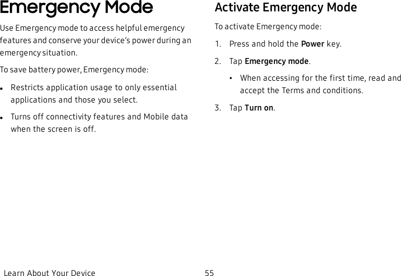 Emergency ModeUse Emergency mode to access helpful emergency features and conserve your device’s power during an emergency situation.To save battery power, Emergency mode:lRestricts application usage to only essential applications and those you select.lTurns off connectivity features and Mobile data when the screen is off.Activate Emergency ModeTo activate Emergency mode:1.  Press and hold the Power key.2.  Tap Emergency mode.•When accessing for the first time, read and accept the Terms and conditions.3.  Tap Turn on.Learn About Your Device 55