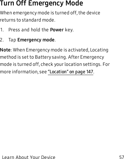 Turn Off Emergency ModeWhen emergency mode is turned off, the device returns to standard mode.1.  Press and hold the Power key.2.  Tap Emergency mode.Note: When Emergency mode is activated, Locating method is set to Battery saving. After Emergency mode is turned off, check your location settings. For more information, see “Location” on page147.Learn About Your Device 57
