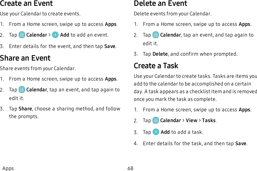 Create an EventUse your Calendar to create events.1.  From a Home screen, swipe up to access Apps.2.  Tap   Calendar &gt;   Add to add an event.3.  Enter details for the event, and then tap Save.Share an EventShare events from your Calendar.1.  From a Home screen, swipe up to access Apps.2.  Tap   Calendar, tap an event, and tap again to edit it.3.  Tap Share, choose a sharing method, and follow the prompts.Delete an EventDelete events from your Calendar.1.  From a Home screen, swipe up to access Apps.2.  Tap   Calendar, tap an event, and tap again to edit it.3.  Tap Delete, and confirm when prompted.Create a TaskUse your Calendar to create tasks. Tasks are items you add to the calendar to be accomplished on a certain day. A task appears as a checklist item and is removed once you mark the task as complete.1.  From a Home screen, swipe up to access Apps.2.  Tap   Calendar &gt; View &gt; Tasks.3.  Tap   Add to add a task.4.  Enter details for the task, and then tap Save.Apps 68