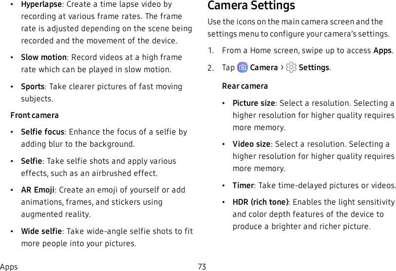 •Hyperlapse: Create a time lapse video by recording at various frame rates. The frame rate is adjusted depending on the scene being recorded and the movement of the device.•Slow motion: Record videos at a high frame rate which can be played in slow motion.•Sports: Take clearer pictures of fast moving subjects.Front camera•Selfie focus: Enhance the focus of a selfie by adding blur to the background.•Selfie: Take selfie shots and apply various effects, such as an airbrushed effect.•AREmoji: Create an emoji of yourself or add animations, frames, and stickers using augmented reality.•Wide selfie: Take wide-angle selfie shots to fit more people into your pictures.Camera SettingsUse the icons on the main camera screen and the settings menu to configure your camera’s settings.1.  From a Home screen, swipe up to access Apps.2.  Tap   Camera &gt;   Settings.Rear camera•Picture size: Select a resolution. Selecting a higher resolution for higher quality requires more memory.•Video size: Select a resolution. Selecting a higher resolution for higher quality requires more memory.•Timer: Take time-delayed pictures or videos.•HDR (rich tone): Enables the light sensitivity and color depth features of the device to produce a brighter and richer picture.Apps 73