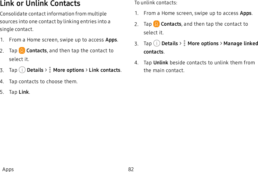 Link or Unlink ContactsConsolidate contact information from multiple sources into one contact by linking entries into a single contact.1.  From a Home screen, swipe up to access Apps.2.  Tap   Contacts, and then tap the contact to select it.3.  Tap   Details &gt;  More options &gt; Link contacts.4.  Tap contacts to choose them.5.  Tap Link.To unlink contacts:1.  From a Home screen, swipe up to access Apps.2.  Tap   Contacts, and then tap the contact to select it.3.  Tap   Details &gt;  More options &gt; Manage linked contacts.4.  Tap Unlink beside contacts to unlink them from the main contact.Apps 82