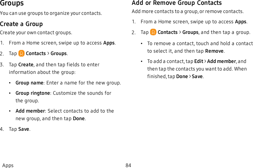 GroupsYou can use groups to organize your contacts.Create a GroupCreate your own contact groups.1.  From a Home screen, swipe up to access Apps.2.  Tap   Contacts &gt; Groups.3.  Tap Create, and then tap fields to enter information about the group:•Group name: Enter a name for the new group.•Group ringtone: Customize the sounds for thegroup.•Add member: Select contacts to add to the new group, and then tap Done.4.  Tap Save.Add or Remove Group ContactsAdd more contacts to a group, or remove contacts.1.  From a Home screen, swipe up to access Apps.2.  Tap   Contacts &gt; Groups, and then tap a group.•To remove a contact, touch and hold a contact to select it, and then tap Remove.•To add a contact, tap Edit &gt; Add member, and then tap the contacts you want to add. When finished, tap Done &gt; Save.Apps 84