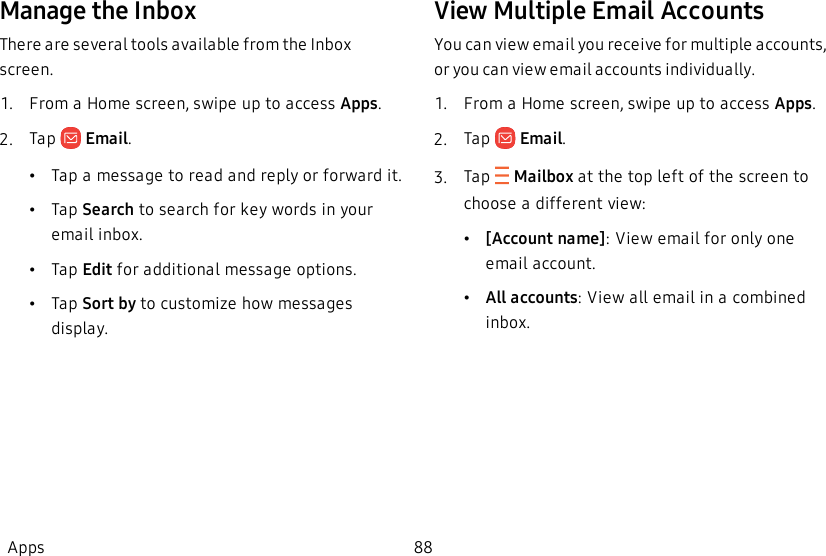 Manage the InboxThere are several tools available from the Inbox screen.1.  From a Home screen, swipe up to access Apps.2.  Tap   Email.•Tap a message to read and reply or forward it.•Tap Search to search for key words in your email inbox.•Tap Edit for additional message options.•Tap Sort by to customize how messages display.View Multiple Email AccountsYou can view email you receive for multiple accounts, or you can view email accounts individually.1.  From a Home screen, swipe up to access Apps.2.  Tap   Email.3.  Tap  Mailbox at the top left of the screen to choose a different view:•[Account name]: View email for only one email account.•All accounts: View all email in a combined inbox.Apps 88