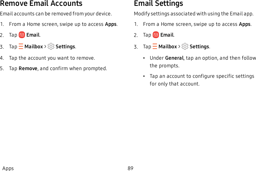 Remove Email AccountsEmail accounts can be removed from your device.1.  From a Home screen, swipe up to access Apps.2.  Tap   Email.3.  Tap  Mailbox &gt;   Settings.4.  Tap the account you want to remove.5.  Tap Remove, and confirm when prompted.Email SettingsModify settings associated with using the Email app.1.  From a Home screen, swipe up to access Apps.2.  Tap   Email.3.  Tap  Mailbox &gt;   Settings.•Under General, tap an option, and then follow the prompts.•Tap an account to configure specific settings for only that account.Apps 89