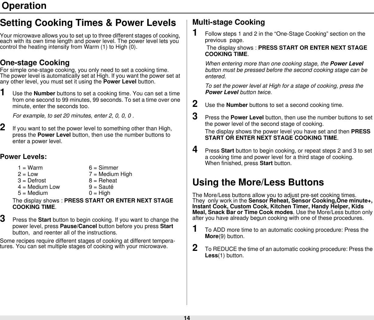 14 OperationSetting Cooking Times &amp; Power LevelsYour microwave allows you to set up to three different stages of cooking, each with its own time length and power level. The power level lets you control the heating intensity from Warm (1) to High (0).One-stage CookingFor simple one-stage cooking, you only need to set a cooking time.    The power level is automatically set at High. If you want the power set at any other level, you must set it using the Power Level button.1Use the Number buttons to set a cooking time. You can set a time from one second to 99 minutes, 99 seconds. To set a time over one minute, enter the seconds too. For example, to set 20 minutes, enter 2, 0, 0, 0 .2If you want to set the power level to something other than High, press the Power Level button, then use the number buttons to enter a power level.Power Levels:1 = Warm 6 = Simmer2 = Low 7 = Medium High3 = Defrost 8 = Reheat4 = Medium Low 9 = Sauté5 = Medium 0 = HighThe display shows : PRESS START OR ENTER NEXT STAGE COOKING TIME.3Press the Start button to begin cooking. If you want to change the power level, press Pause/Cancel button before you press Start button,  and reenter all of the instructions. Some recipes require different stages of cooking at different tempera-tures. You can set multiple stages of cooking with your microwave.Multi-stage Cooking1Follow steps 1 and 2 in the “One-Stage Cooking” section on the previous  page. The display shows : PRESS START OR ENTER NEXT STAGE COOKING TIME.When entering more than one cooking stage, the Power Level button must be pressed before the second cooking stage can be entered.To set the power level at High for a stage of cooking, press the Power Level button twice.2Use the Number buttons to set a second cooking time.3Press the Power Level button, then use the number buttons to set the power level of the second stage of cooking. The display shows the power level you have set and then PRESS START OR ENTER NEXT STAGE COOKING TIME.4Press Start button to begin cooking, or repeat steps 2 and 3 to set a cooking time and power level for a third stage of cooking.         When finished, press Start button.Using the More/Less ButtonsThe More/Less buttons allow you to adjust pre-set cooking times.      They  only work in the Sensor Reheat, Sensor Cooking,One minute+, Instant Cook, Custom Cook, Kitchen Timer, Handy Helper, Kids Meal, Snack Bar or Time Cook modes. Use the More/Less button only after you have already begun cooking with one of these procedures. 1To ADD more time to an automatic cooking procedure: Press the More(9) button. 2To REDUCE the time of an automatic cooking procedure: Press the Less(1) button.