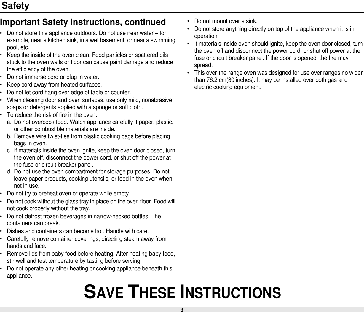3 SAVE THESE INSTRUCTIONSSafetyImportant Safety Instructions, continued• Do not store this appliance outdoors. Do not use near water – for example, near a kitchen sink, in a wet basement, or near a swimming pool, etc. • Keep the inside of the oven clean. Food particles or spattered oils stuck to the oven walls or floor can cause paint damage and reduce the efficiency of the oven.• Do not immerse cord or plug in water.• Keep cord away from heated surfaces.• Do not let cord hang over edge of table or counter.• When cleaning door and oven surfaces, use only mild, nonabrasive soaps or detergents applied with a sponge or soft cloth.• To reduce the risk of fire in the oven:a. Do not overcook food. Watch appliance carefully if paper, plastic, or other combustible materials are inside.b. Remove wire twist-ties from plastic cooking bags before placing bags in oven.c. If materials inside the oven ignite, keep the oven door closed, turn the oven off, disconnect the power cord, or shut off the power at the fuse or circuit breaker panel.d. Do not use the oven compartment for storage purposes. Do not leave paper products, cooking utensils, or food in the oven when not in use.• Do not try to preheat oven or operate while empty.• Do not cook without the glass tray in place on the oven floor. Food will not cook properly without the tray.• Do not defrost frozen beverages in narrow-necked bottles. The containers can break.• Dishes and containers can become hot. Handle with care.• Carefully remove container coverings, directing steam away from hands and face.• Remove lids from baby food before heating. After heating baby food, stir well and test temperature by tasting before serving.• Do not operate any other heating or cooking appliance beneath this appliance.• Do not mount over a sink.• Do not store anything directly on top of the appliance when it is in operation.• If materials inside oven should ignite, keep the oven door closed, turn the oven off and disconnect the power cord, or shut off power at the fuse or circuit breaker panel. If the door is opened, the fire may spread.• This over-the-range oven was designed for use over ranges no wider than 76.2 cm(30 inches). It may be installed over both gas and electric cooking equipment.