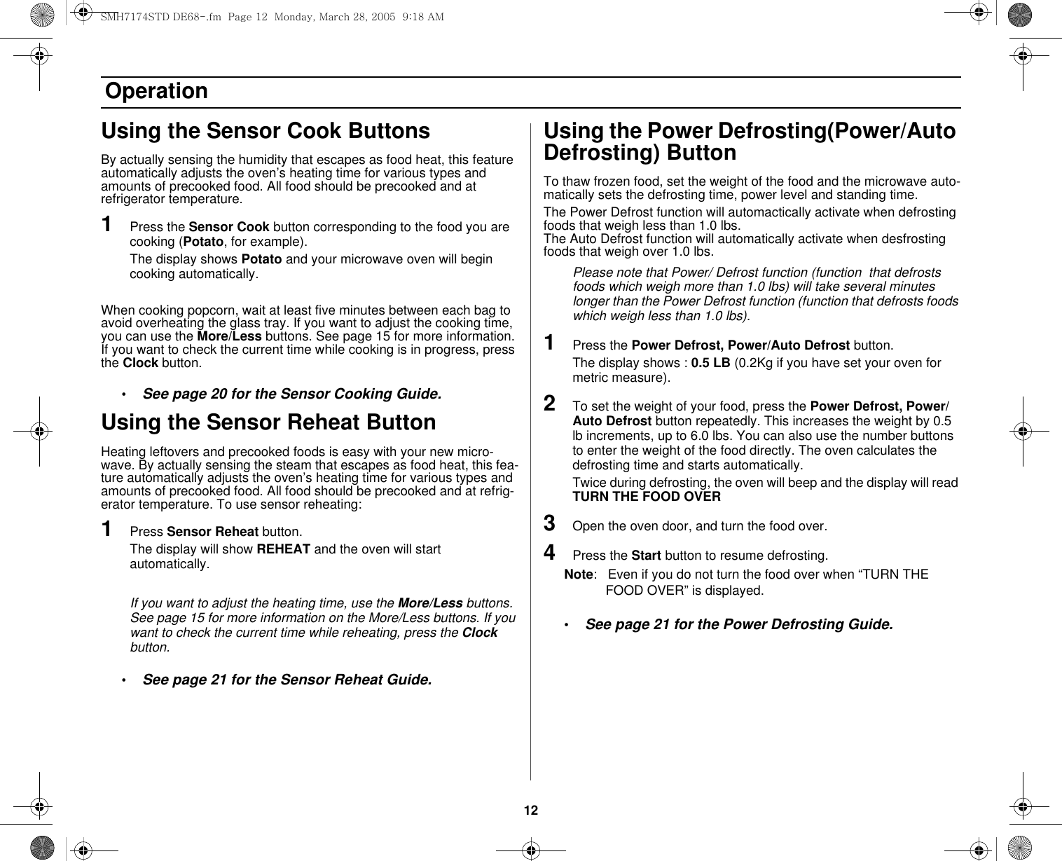 12 OperationUsing the Sensor Cook ButtonsBy actually sensing the humidity that escapes as food heat, this feature automatically adjusts the oven’s heating time for various types and amounts of precooked food. All food should be precooked and at refrigerator temperature.1Press the Sensor Cook button corresponding to the food you are cooking (Potato, for example). The display shows Potato and your microwave oven will begin cooking automatically.When cooking popcorn, wait at least five minutes between each bag to avoid overheating the glass tray. If you want to adjust the cooking time, you can use the More/Less buttons. See page 15 for more information. If you want to check the current time while cooking is in progress, press the Clock button.•See page 20 for the Sensor Cooking Guide.Using the Sensor Reheat ButtonHeating leftovers and precooked foods is easy with your new micro-wave. By actually sensing the steam that escapes as food heat, this fea-ture automatically adjusts the oven’s heating time for various types and amounts of precooked food. All food should be precooked and at refrig-erator temperature. To use sensor reheating:1Press Sensor Reheat button. The display will show REHEAT and the oven will start automatically.If you want to adjust the heating time, use the More/Less buttons. See page 15 for more information on the More/Less buttons. If you want to check the current time while reheating, press the Clock button.•See page 21 for the Sensor Reheat Guide.Using the Power Defrosting(Power/Auto Defrosting) ButtonTo thaw frozen food, set the weight of the food and the microwave auto-matically sets the defrosting time, power level and standing time.The Power Defrost function will automactically activate when defrosting foods that weigh less than 1.0 lbs.The Auto Defrost function will automatically activate when desfrosting foods that weigh over 1.0 lbs.Please note that Power/ Defrost function (function  that defrosts foods which weigh more than 1.0 lbs) will take several minutes longer than the Power Defrost function (function that defrosts foods which weigh less than 1.0 lbs).1Press the Power Defrost, Power/Auto Defrost button. The display shows : 0.5 LB (0.2Kg if you have set your oven for metric measure).2To set the weight of your food, press the Power Defrost, Power/Auto Defrost button repeatedly. This increases the weight by 0.5 lb increments, up to 6.0 lbs. You can also use the number buttons to enter the weight of the food directly. The oven calculates the defrosting time and starts automatically. Twice during defrosting, the oven will beep and the display will read TURN THE FOOD OVER3Open the oven door, and turn the food over. 4Press the Start button to resume defrosting.Note:   Even if you do not turn the food over when “TURN THE FOOD OVER” is displayed.•See page 21 for the Power Defrosting Guide.SMH7174STD DE68-.fm  Page 12  Monday, March 28, 2005  9:18 AM