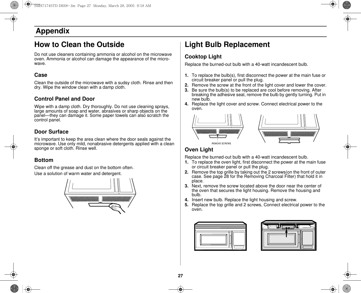 27 AppendixHow to Clean the OutsideDo not use cleaners containing ammonia or alcohol on the microwave oven. Ammonia or alcohol can damage the appearance of the micro-wave.CaseClean the outside of the microwave with a sudsy cloth. Rinse and then dry. Wipe the window clean with a damp cloth.Control Panel and DoorWipe with a damp cloth. Dry thoroughly. Do not use cleaning sprays, large amounts of soap and water, abrasives or sharp objects on the panel—they can damage it. Some paper towels can also scratch the control panel.Door SurfaceIt’s important to keep the area clean where the door seals against the microwave. Use only mild, nonabrasive detergents applied with a clean sponge or soft cloth. Rinse well.BottomClean off the grease and dust on the bottom often.Use a solution of warm water and detergent.Light Bulb ReplacementCooktop LightReplace the burned-out bulb with a 40-watt incandescent bulb.1. To replace the bulb(s), first disconnect the power at the main fuse or circuit breaker panel or pull the plug.2. Remove the screw at the front of the light cover and lower the cover.3. Be sure the bulb(s) to be replaced are cool before removing. After breaking the adhesive seal, remove the bulb by gently turning. Put in new bulb.4. Replace the light cover and screw. Connect electrical power to the oven.Oven LightReplace the burned-out bulb with a 40-watt incandescent bulb.1. To replace the oven light, first disconnect the power at the main fuse or circuit breaker panel or pull the plug.2. Remove the top grille by taking out the 2 screws(on the front of outer case. See page 28 for the Removing Charcoal Filter) that hold it in place.3. Next, remove the screw located above the door near the center of the oven that secures the light housing. Remove the housing and bulb.4. Insert new bulb. Replace the light housing and screw.5. Replace the top grille and 2 screws, Connect electrical power to the oven.SMH7174STD DE68-.fm  Page 27  Monday, March 28, 2005  9:18 AM