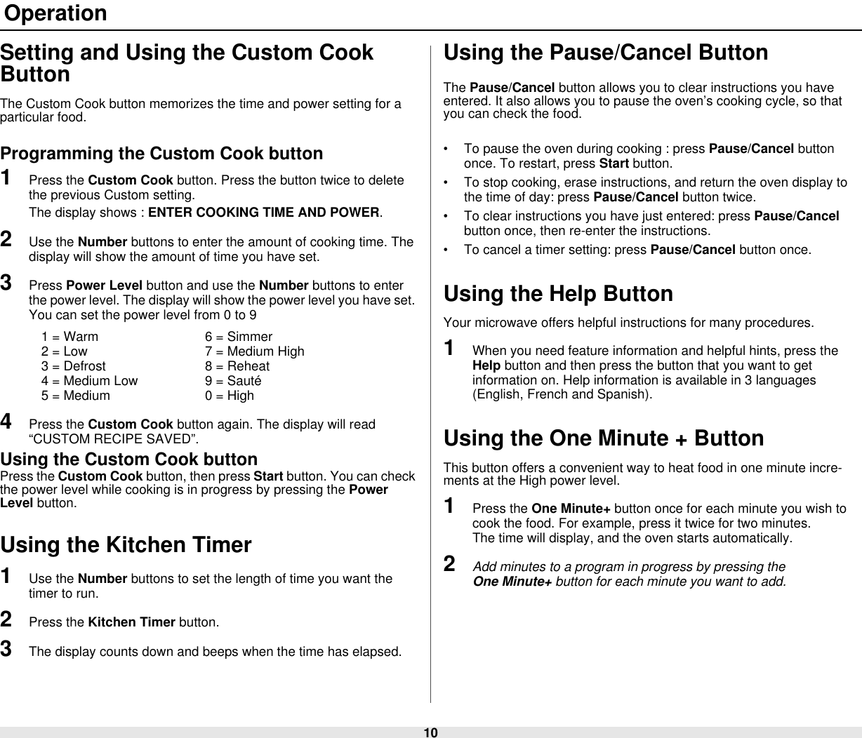 10 OperationSetting and Using the Custom Cook ButtonThe Custom Cook button memorizes the time and power setting for a particular food.Programming the Custom Cook button1Press the Custom Cook button. Press the button twice to delete the previous Custom setting. The display shows : ENTER COOKING TIME AND POWER.2Use the Number buttons to enter the amount of cooking time. The display will show the amount of time you have set.3Press Power Level button and use the Number buttons to enter the power level. The display will show the power level you have set. You can set the power level from 0 to 91 = Warm 6 = Simmer2 = Low 7 = Medium High3 = Defrost 8 = Reheat4 = Medium Low 9 = Sauté5 = Medium 0 = High4Press the Custom Cook button again. The display will read “CUSTOM RECIPE SAVED”.Using the Custom Cook buttonPress the Custom Cook button, then press Start button. You can check the power level while cooking is in progress by pressing the Power Level button.Using the Kitchen Timer1Use the Number buttons to set the length of time you want the timer to run.2Press the Kitchen Timer button.3The display counts down and beeps when the time has elapsed.Using the Pause/Cancel Button The Pause/Cancel button allows you to clear instructions you have entered. It also allows you to pause the oven’s cooking cycle, so that you can check the food.• To pause the oven during cooking : press Pause/Cancel button once. To restart, press Start button.• To stop cooking, erase instructions, and return the oven display to the time of day: press Pause/Cancel button twice.• To clear instructions you have just entered: press Pause/Cancel button once, then re-enter the instructions.• To cancel a timer setting: press Pause/Cancel button once.Using the Help ButtonYour microwave offers helpful instructions for many procedures.1When you need feature information and helpful hints, press the Help button and then press the button that you want to get information on. Help information is available in 3 languages (English, French and Spanish).Using the One Minute + ButtonThis button offers a convenient way to heat food in one minute incre-ments at the High power level.1Press the One Minute+ button once for each minute you wish to cook the food. For example, press it twice for two minutes.          The time will display, and the oven starts automatically. 2Add minutes to a program in progress by pressing the                 One Minute+ button for each minute you want to add.