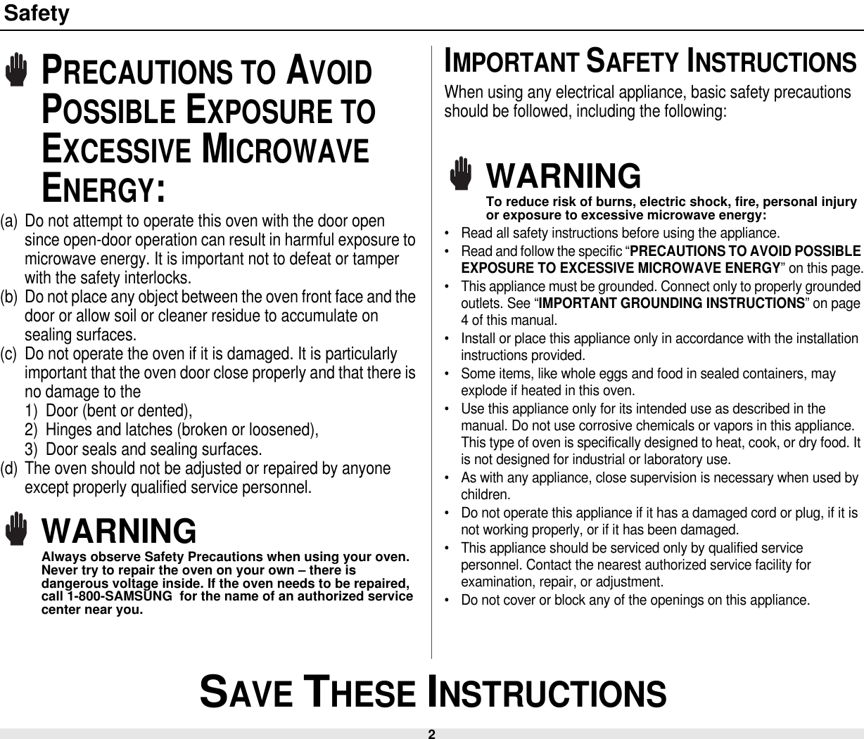 2 SAVE THESE INSTRUCTIONSSafetyPRECAUTIONS TO AVOID POSSIBLE EXPOSURE TO EXCESSIVE MICROWAVE ENERGY:(a) Do not attempt to operate this oven with the door open since open-door operation can result in harmful exposure to microwave energy. It is important not to defeat or tamper with the safety interlocks.(b) Do not place any object between the oven front face and the door or allow soil or cleaner residue to accumulate on sealing surfaces.(c) Do not operate the oven if it is damaged. It is particularly important that the oven door close properly and that there is no damage to the 1) Door (bent or dented), 2) Hinges and latches (broken or loosened), 3) Door seals and sealing surfaces.(d) The oven should not be adjusted or repaired by anyone except properly qualified service personnel.WARNINGAlways observe Safety Precautions when using your oven. Never try to repair the oven on your own – there is dangerous voltage inside. If the oven needs to be repaired, call 1-800-SAMSUNG  for the name of an authorized service center near you.IMPORTANT SAFETY INSTRUCTIONSWhen using any electrical appliance, basic safety precautions should be followed, including the following:WARNINGTo reduce risk of burns, electric shock, fire, personal injury or exposure to excessive microwave energy:• Read all safety instructions before using the appliance.• Read and follow the specific “PRECAUTIONS TO AVOID POSSIBLE EXPOSURE TO EXCESSIVE MICROWAVE ENERGY” on this page.• This appliance must be grounded. Connect only to properly grounded outlets. See “IMPORTANT GROUNDING INSTRUCTIONS” on page 4 of this manual. • Install or place this appliance only in accordance with the installation instructions provided.• Some items, like whole eggs and food in sealed containers, may explode if heated in this oven.• Use this appliance only for its intended use as described in the manual. Do not use corrosive chemicals or vapors in this appliance. This type of oven is specifically designed to heat, cook, or dry food. It is not designed for industrial or laboratory use.• As with any appliance, close supervision is necessary when used by children.• Do not operate this appliance if it has a damaged cord or plug, if it is not working properly, or if it has been damaged.• This appliance should be serviced only by qualified service personnel. Contact the nearest authorized service facility for examination, repair, or adjustment.• Do not cover or block any of the openings on this appliance.