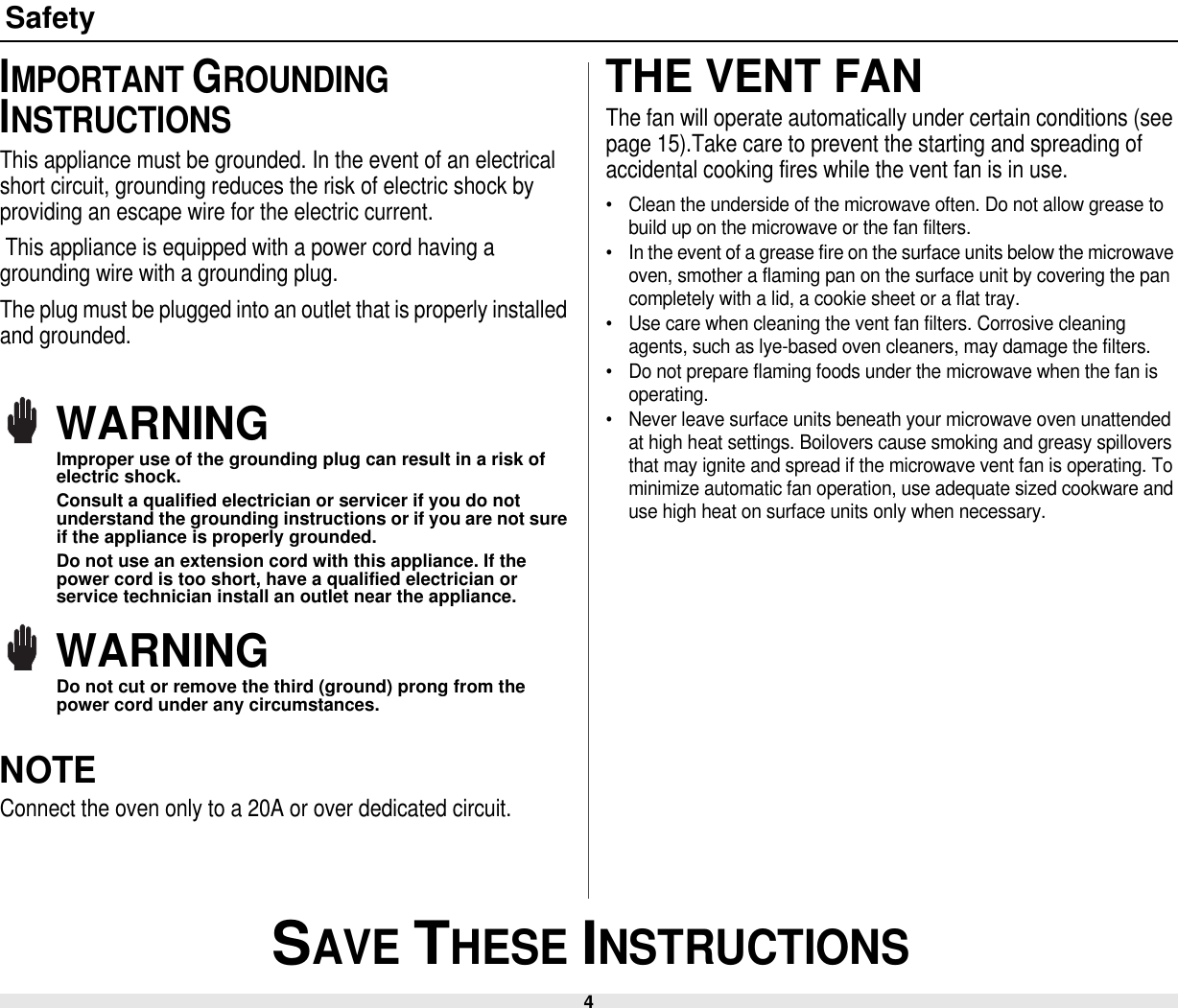 4 SAVE THESE INSTRUCTIONSSafetyIMPORTANT GROUNDING INSTRUCTIONSThis appliance must be grounded. In the event of an electrical short circuit, grounding reduces the risk of electric shock by providing an escape wire for the electric current. This appliance is equipped with a power cord having a grounding wire with a grounding plug. The plug must be plugged into an outlet that is properly installed and grounded.WARNINGImproper use of the grounding plug can result in a risk of electric shock.Consult a qualified electrician or servicer if you do not understand the grounding instructions or if you are not sure if the appliance is properly grounded.Do not use an extension cord with this appliance. If the power cord is too short, have a qualified electrician or service technician install an outlet near the appliance.WARNINGDo not cut or remove the third (ground) prong from the power cord under any circumstances.NOTEConnect the oven only to a 20A or over dedicated circuit. THE VENT FANThe fan will operate automatically under certain conditions (see page 15).Take care to prevent the starting and spreading of accidental cooking fires while the vent fan is in use.• Clean the underside of the microwave often. Do not allow grease to build up on the microwave or the fan filters.• In the event of a grease fire on the surface units below the microwave oven, smother a flaming pan on the surface unit by covering the pan completely with a lid, a cookie sheet or a flat tray.• Use care when cleaning the vent fan filters. Corrosive cleaning agents, such as lye-based oven cleaners, may damage the filters.• Do not prepare flaming foods under the microwave when the fan is operating.• Never leave surface units beneath your microwave oven unattended at high heat settings. Boilovers cause smoking and greasy spillovers that may ignite and spread if the microwave vent fan is operating. To minimize automatic fan operation, use adequate sized cookware and use high heat on surface units only when necessary.