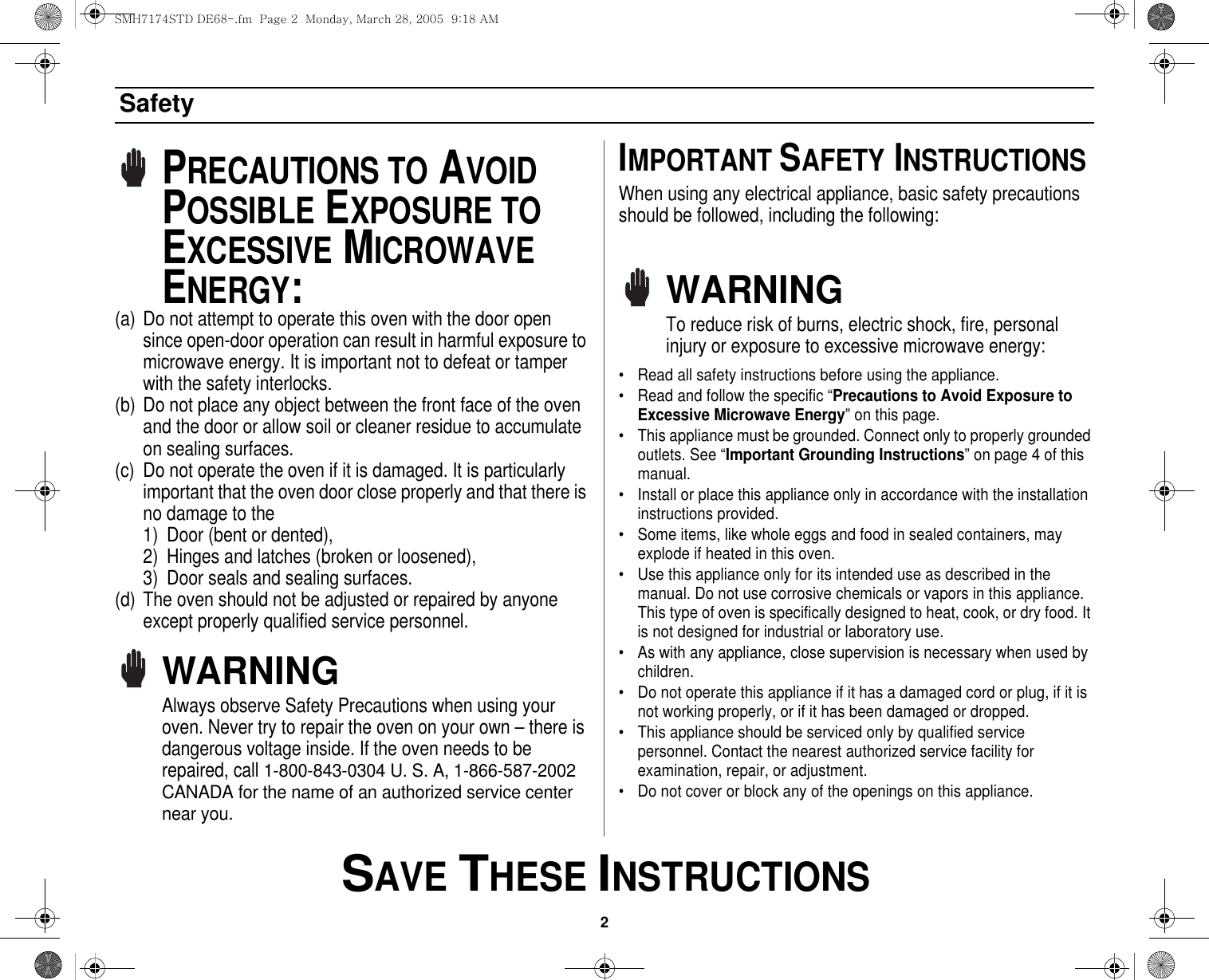 2 SAVE THESE INSTRUCTIONSSafetyPRECAUTIONS TO AVOID POSSIBLE EXPOSURE TO EXCESSIVE MICROWAVE ENERGY:(a) Do not attempt to operate this oven with the door open since open-door operation can result in harmful exposure to microwave energy. It is important not to defeat or tamper with the safety interlocks.(b) Do not place any object between the front face of the oven and the door or allow soil or cleaner residue to accumulate on sealing surfaces.(c) Do not operate the oven if it is damaged. It is particularly important that the oven door close properly and that there is no damage to the 1) Door (bent or dented), 2) Hinges and latches (broken or loosened), 3) Door seals and sealing surfaces.(d) The oven should not be adjusted or repaired by anyone except properly qualified service personnel.WARNINGAlways observe Safety Precautions when using your oven. Never try to repair the oven on your own – there is dangerous voltage inside. If the oven needs to be repaired, call 1-800-843-0304 U. S. A, 1-866-587-2002 CANADA for the name of an authorized service center near you.IMPORTANT SAFETY INSTRUCTIONSWhen using any electrical appliance, basic safety precautions should be followed, including the following:WARNINGTo reduce risk of burns, electric shock, fire, personal injury or exposure to excessive microwave energy:• Read all safety instructions before using the appliance.• Read and follow the specific “Precautions to Avoid Exposure to Excessive Microwave Energy” on this page.• This appliance must be grounded. Connect only to properly grounded outlets. See “Important Grounding Instructions” on page 4 of this manual. • Install or place this appliance only in accordance with the installation instructions provided.• Some items, like whole eggs and food in sealed containers, may explode if heated in this oven.• Use this appliance only for its intended use as described in the manual. Do not use corrosive chemicals or vapors in this appliance. This type of oven is specifically designed to heat, cook, or dry food. It is not designed for industrial or laboratory use.• As with any appliance, close supervision is necessary when used by children.• Do not operate this appliance if it has a damaged cord or plug, if it is not working properly, or if it has been damaged or dropped.• This appliance should be serviced only by qualified service personnel. Contact the nearest authorized service facility for examination, repair, or adjustment.• Do not cover or block any of the openings on this appliance.SMH7174STD DE68-.fm  Page 2  Monday, March 28, 2005  9:18 AM