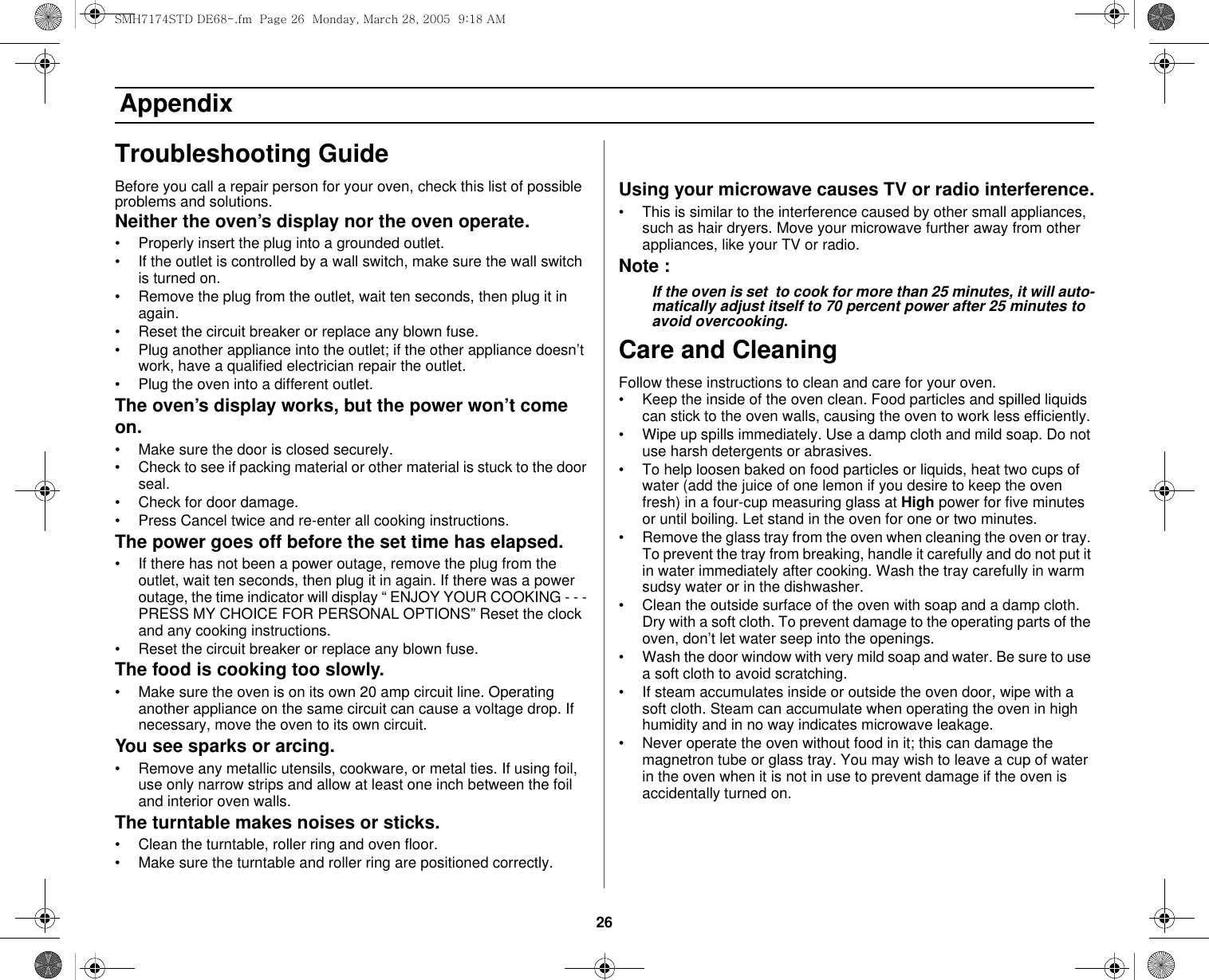 26 AppendixTroubleshooting GuideBefore you call a repair person for your oven, check this list of possible problems and solutions.Neither the oven’s display nor the oven operate.• Properly insert the plug into a grounded outlet. • If the outlet is controlled by a wall switch, make sure the wall switch is turned on. • Remove the plug from the outlet, wait ten seconds, then plug it in again. • Reset the circuit breaker or replace any blown fuse.• Plug another appliance into the outlet; if the other appliance doesn’t work, have a qualified electrician repair the outlet. • Plug the oven into a different outlet.The oven’s display works, but the power won’t come on.• Make sure the door is closed securely.• Check to see if packing material or other material is stuck to the door seal. • Check for door damage.• Press Cancel twice and re-enter all cooking instructions.The power goes off before the set time has elapsed.• If there has not been a power outage, remove the plug from the outlet, wait ten seconds, then plug it in again. If there was a power outage, the time indicator will display “ ENJOY YOUR COOKING - - - PRESS MY CHOICE FOR PERSONAL OPTIONS” Reset the clock and any cooking instructions. • Reset the circuit breaker or replace any blown fuse. The food is cooking too slowly.• Make sure the oven is on its own 20 amp circuit line. Operating another appliance on the same circuit can cause a voltage drop. If necessary, move the oven to its own circuit.You see sparks or arcing.• Remove any metallic utensils, cookware, or metal ties. If using foil, use only narrow strips and allow at least one inch between the foil and interior oven walls.The turntable makes noises or sticks.• Clean the turntable, roller ring and oven floor. • Make sure the turntable and roller ring are positioned correctly.Using your microwave causes TV or radio interference.• This is similar to the interference caused by other small appliances, such as hair dryers. Move your microwave further away from other appliances, like your TV or radio.Note :If the oven is set  to cook for more than 25 minutes, it will auto-matically adjust itself to 70 percent power after 25 minutes to avoid overcooking.Care and CleaningFollow these instructions to clean and care for your oven.• Keep the inside of the oven clean. Food particles and spilled liquids can stick to the oven walls, causing the oven to work less efficiently.• Wipe up spills immediately. Use a damp cloth and mild soap. Do not use harsh detergents or abrasives. • To help loosen baked on food particles or liquids, heat two cups of water (add the juice of one lemon if you desire to keep the oven fresh) in a four-cup measuring glass at High power for five minutes or until boiling. Let stand in the oven for one or two minutes. • Remove the glass tray from the oven when cleaning the oven or tray. To prevent the tray from breaking, handle it carefully and do not put it in water immediately after cooking. Wash the tray carefully in warm sudsy water or in the dishwasher. • Clean the outside surface of the oven with soap and a damp cloth. Dry with a soft cloth. To prevent damage to the operating parts of the oven, don’t let water seep into the openings.• Wash the door window with very mild soap and water. Be sure to use a soft cloth to avoid scratching.• If steam accumulates inside or outside the oven door, wipe with a soft cloth. Steam can accumulate when operating the oven in high humidity and in no way indicates microwave leakage.• Never operate the oven without food in it; this can damage the magnetron tube or glass tray. You may wish to leave a cup of water in the oven when it is not in use to prevent damage if the oven is accidentally turned on.SMH7174STD DE68-.fm  Page 26  Monday, March 28, 2005  9:18 AM