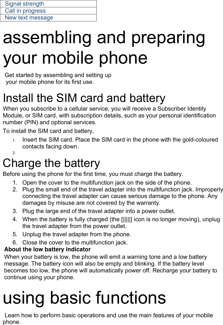 Signal strength Call in progress New text message  assembling and preparing your mobile phone    Get started by assembling and setting up     your mobile phone for its first use.  Install the SIM card and battery When you subscribe to a cellular service, you will receive a Subscriber Identity Module, or SIM card, with subscription details, such as your personal identification number (PIN) and optional services. To install the SIM card and battery, 1.  Insert the SIM card. Place the SIM card in the phone with the gold-coloured contacts facing down. 2.   Charge the battery Before using the phone for the first time, you must charge the battery. 1.  Open the cover to the multifunction jack on the side of the phone. 2.  Plug the small end of the travel adapter into the multifunction jack. Improperly connecting the travel adapter can cause serious damage to the phone. Any damages by misuse are not covered by the warranty. 3.  Plug the large end of the travel adapter into a power outlet. 4.  When the battery is fully charged (the [|||||] icon is no longer moving), unplug the travel adapter from the power outlet. 5.  Unplug the travel adapter from the phone. 6.  Close the cover to the multifunction jack. About the low battery indicator When your battery is low, the phone will emit a warning tone and a low battery message. The battery icon will also be empty and blinking. If the battery level becomes too low, the phone will automatically power off. Recharge your battery to continue using your phone.  using basic functions  Learn how to perform basic operations and use the main features of your mobile phone.   