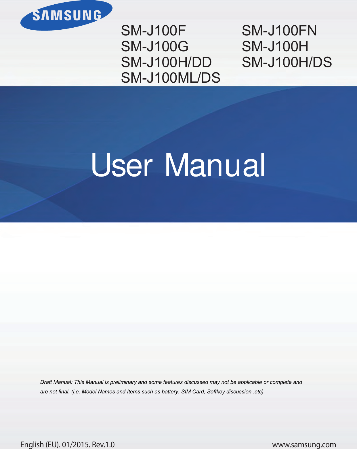 www.samsung.comUser ManualEnglish (EU). 01/2015. Rev.1.0Draft Manual: This Manual is preliminary and some features discussed may not be applicable or complete and are not final. (i.e. Model Names and Items such as battery, SIM Card, Softkey discussion .etc)SM-J100F SM-J100G SM-J100H/DDSM-J100ML/DSSM-J100FN SM-J100H SM-J100H/DS