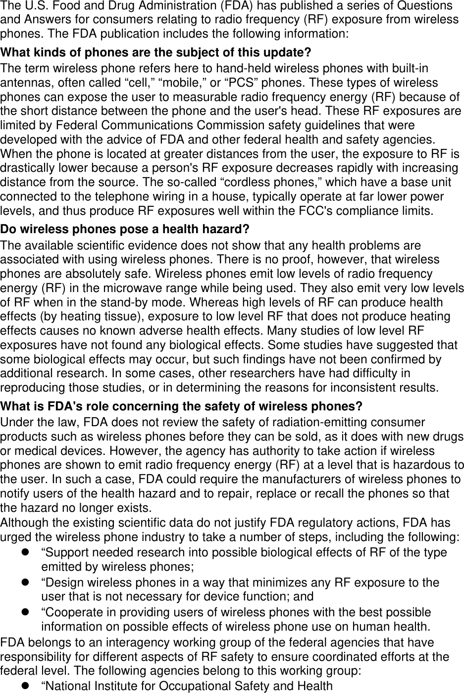 The U.S. Food and Drug Administration (FDA) has published a series of Questions and Answers for consumers relating to radio frequency (RF) exposure from wireless phones. The FDA publication includes the following information: What kinds of phones are the subject of this update? The term wireless phone refers here to hand-held wireless phones with built-in antennas, often called “cell,” “mobile,” or “PCS” phones. These types of wireless phones can expose the user to measurable radio frequency energy (RF) because of the short distance between the phone and the user&apos;s head. These RF exposures are limited by Federal Communications Commission safety guidelines that were developed with the advice of FDA and other federal health and safety agencies. When the phone is located at greater distances from the user, the exposure to RF is drastically lower because a person&apos;s RF exposure decreases rapidly with increasing distance from the source. The so-called “cordless phones,” which have a base unit connected to the telephone wiring in a house, typically operate at far lower power levels, and thus produce RF exposures well within the FCC&apos;s compliance limits. Do wireless phones pose a health hazard? The available scientific evidence does not show that any health problems are associated with using wireless phones. There is no proof, however, that wireless phones are absolutely safe. Wireless phones emit low levels of radio frequency energy (RF) in the microwave range while being used. They also emit very low levels of RF when in the stand-by mode. Whereas high levels of RF can produce health effects (by heating tissue), exposure to low level RF that does not produce heating effects causes no known adverse health effects. Many studies of low level RF exposures have not found any biological effects. Some studies have suggested that some biological effects may occur, but such findings have not been confirmed by additional research. In some cases, other researchers have had difficulty in reproducing those studies, or in determining the reasons for inconsistent results. What is FDA&apos;s role concerning the safety of wireless phones? Under the law, FDA does not review the safety of radiation-emitting consumer products such as wireless phones before they can be sold, as it does with new drugs or medical devices. However, the agency has authority to take action if wireless phones are shown to emit radio frequency energy (RF) at a level that is hazardous to the user. In such a case, FDA could require the manufacturers of wireless phones to notify users of the health hazard and to repair, replace or recall the phones so that the hazard no longer exists. Although the existing scientific data do not justify FDA regulatory actions, FDA has urged the wireless phone industry to take a number of steps, including the following: “Support needed research into possible biological effects of RF of the typeemitted by wireless phones;“Design wireless phones in a way that minimizes any RF exposure to theuser that is not necessary for device function; and“Cooperate in providing users of wireless phones with the best possibleinformation on possible effects of wireless phone use on human health.FDA belongs to an interagency working group of the federal agencies that have responsibility for different aspects of RF safety to ensure coordinated efforts at the federal level. The following agencies belong to this working group: “National Institute for Occupational Safety and Health
