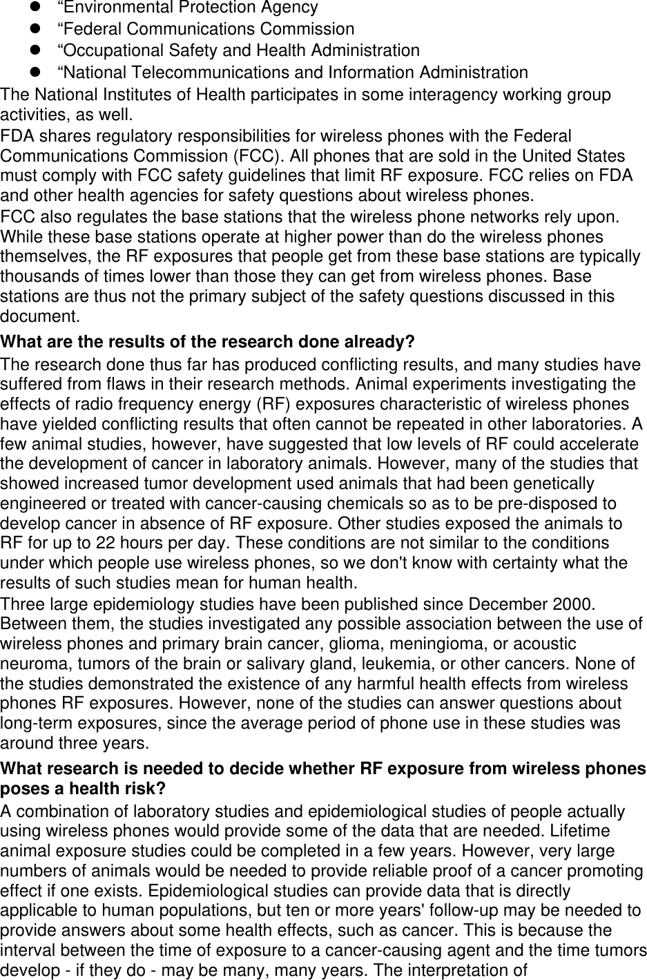 “Environmental Protection Agency“Federal Communications Commission“Occupational Safety and Health Administration“National Telecommunications and Information AdministrationThe National Institutes of Health participates in some interagency working group activities, as well. FDA shares regulatory responsibilities for wireless phones with the Federal Communications Commission (FCC). All phones that are sold in the United States must comply with FCC safety guidelines that limit RF exposure. FCC relies on FDA and other health agencies for safety questions about wireless phones. FCC also regulates the base stations that the wireless phone networks rely upon. While these base stations operate at higher power than do the wireless phones themselves, the RF exposures that people get from these base stations are typically thousands of times lower than those they can get from wireless phones. Base stations are thus not the primary subject of the safety questions discussed in this document. What are the results of the research done already? The research done thus far has produced conflicting results, and many studies have suffered from flaws in their research methods. Animal experiments investigating the effects of radio frequency energy (RF) exposures characteristic of wireless phones have yielded conflicting results that often cannot be repeated in other laboratories. A few animal studies, however, have suggested that low levels of RF could accelerate the development of cancer in laboratory animals. However, many of the studies that showed increased tumor development used animals that had been genetically engineered or treated with cancer-causing chemicals so as to be pre-disposed to develop cancer in absence of RF exposure. Other studies exposed the animals to RF for up to 22 hours per day. These conditions are not similar to the conditions under which people use wireless phones, so we don&apos;t know with certainty what the results of such studies mean for human health. Three large epidemiology studies have been published since December 2000. Between them, the studies investigated any possible association between the use of wireless phones and primary brain cancer, glioma, meningioma, or acoustic neuroma, tumors of the brain or salivary gland, leukemia, or other cancers. None of the studies demonstrated the existence of any harmful health effects from wireless phones RF exposures. However, none of the studies can answer questions about long-term exposures, since the average period of phone use in these studies was around three years. What research is needed to decide whether RF exposure from wireless phones poses a health risk? A combination of laboratory studies and epidemiological studies of people actually using wireless phones would provide some of the data that are needed. Lifetime animal exposure studies could be completed in a few years. However, very large numbers of animals would be needed to provide reliable proof of a cancer promoting effect if one exists. Epidemiological studies can provide data that is directly applicable to human populations, but ten or more years&apos; follow-up may be needed to provide answers about some health effects, such as cancer. This is because the interval between the time of exposure to a cancer-causing agent and the time tumors develop - if they do - may be many, many years. The interpretation of 