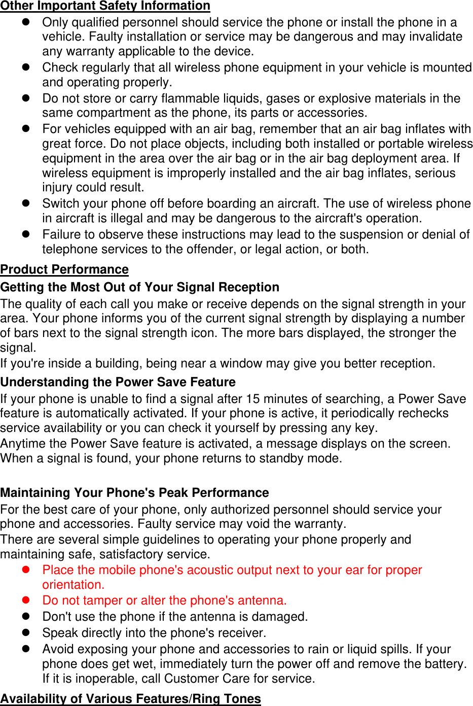 Other Important Safety Information Only qualified personnel should service the phone or install the phone in avehicle. Faulty installation or service may be dangerous and may invalidateany warranty applicable to the device.Check regularly that all wireless phone equipment in your vehicle is mountedand operating properly.Do not store or carry flammable liquids, gases or explosive materials in thesame compartment as the phone, its parts or accessories.For vehicles equipped with an air bag, remember that an air bag inflates withgreat force. Do not place objects, including both installed or portable wirelessequipment in the area over the air bag or in the air bag deployment area. Ifwireless equipment is improperly installed and the air bag inflates, seriousinjury could result.Switch your phone off before boarding an aircraft. The use of wireless phonein aircraft is illegal and may be dangerous to the aircraft&apos;s operation.Failure to observe these instructions may lead to the suspension or denial oftelephone services to the offender, or legal action, or both.Product Performance Getting the Most Out of Your Signal Reception The quality of each call you make or receive depends on the signal strength in your area. Your phone informs you of the current signal strength by displaying a number of bars next to the signal strength icon. The more bars displayed, the stronger the signal. If you&apos;re inside a building, being near a window may give you better reception. Understanding the Power Save Feature If your phone is unable to find a signal after 15 minutes of searching, a Power Save feature is automatically activated. If your phone is active, it periodically rechecks service availability or you can check it yourself by pressing any key. Anytime the Power Save feature is activated, a message displays on the screen. When a signal is found, your phone returns to standby mode. Maintaining Your Phone&apos;s Peak Performance For the best care of your phone, only authorized personnel should service your phone and accessories. Faulty service may void the warranty. There are several simple guidelines to operating your phone properly and maintaining safe, satisfactory service. Place the mobile phone&apos;s acoustic output next to your ear for properorientation.Do not tamper or alter the phone&apos;s antenna.Don&apos;t use the phone if the antenna is damaged.Speak directly into the phone&apos;s receiver.Avoid exposing your phone and accessories to rain or liquid spills. If yourphone does get wet, immediately turn the power off and remove the battery.If it is inoperable, call Customer Care for service.Availability of Various Features/Ring Tones 