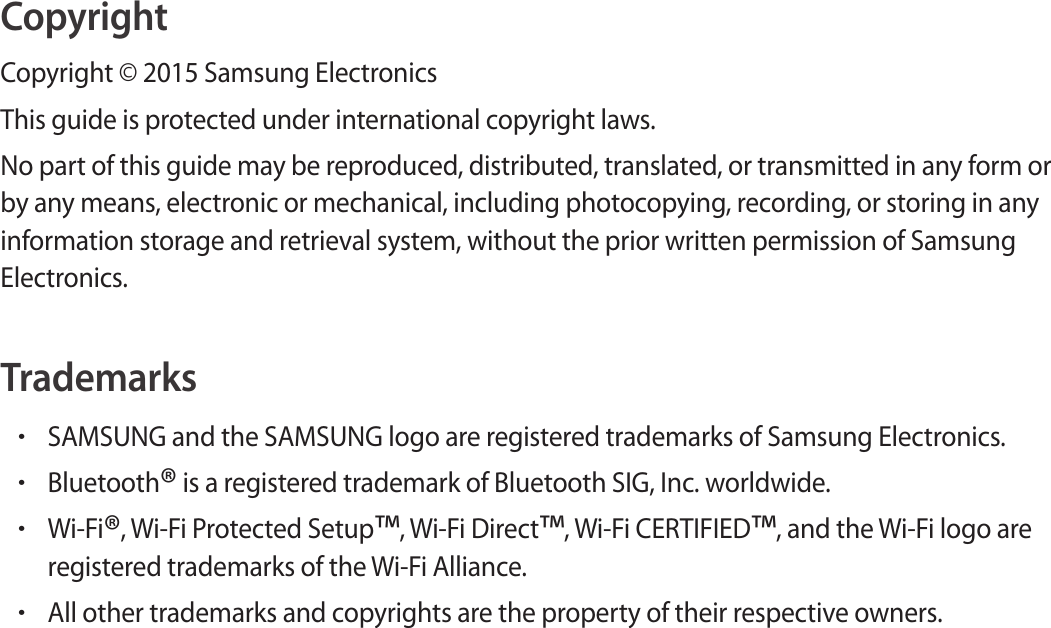 CopyrightCopyright © 2015 Samsung ElectronicsThis guide is protected under international copyright laws.No part of this guide may be reproduced, distributed, translated, or transmitted in any form or by any means, electronic or mechanical, including photocopying, recording, or storing in any information storage and retrieval system, without the prior written permission of Samsung Electronics.Trademarks•SAMSUNG and the SAMSUNG logo are registered trademarks of Samsung Electronics.•Bluetooth® is a registered trademark of Bluetooth SIG, Inc. worldwide.•Wi-Fi®, Wi-Fi Protected Setup™, Wi-Fi Direct™, Wi-Fi CERTIFIED™, and the Wi-Fi logo are registered trademarks of the Wi-Fi Alliance.•All other trademarks and copyrights are the property of their respective owners.
