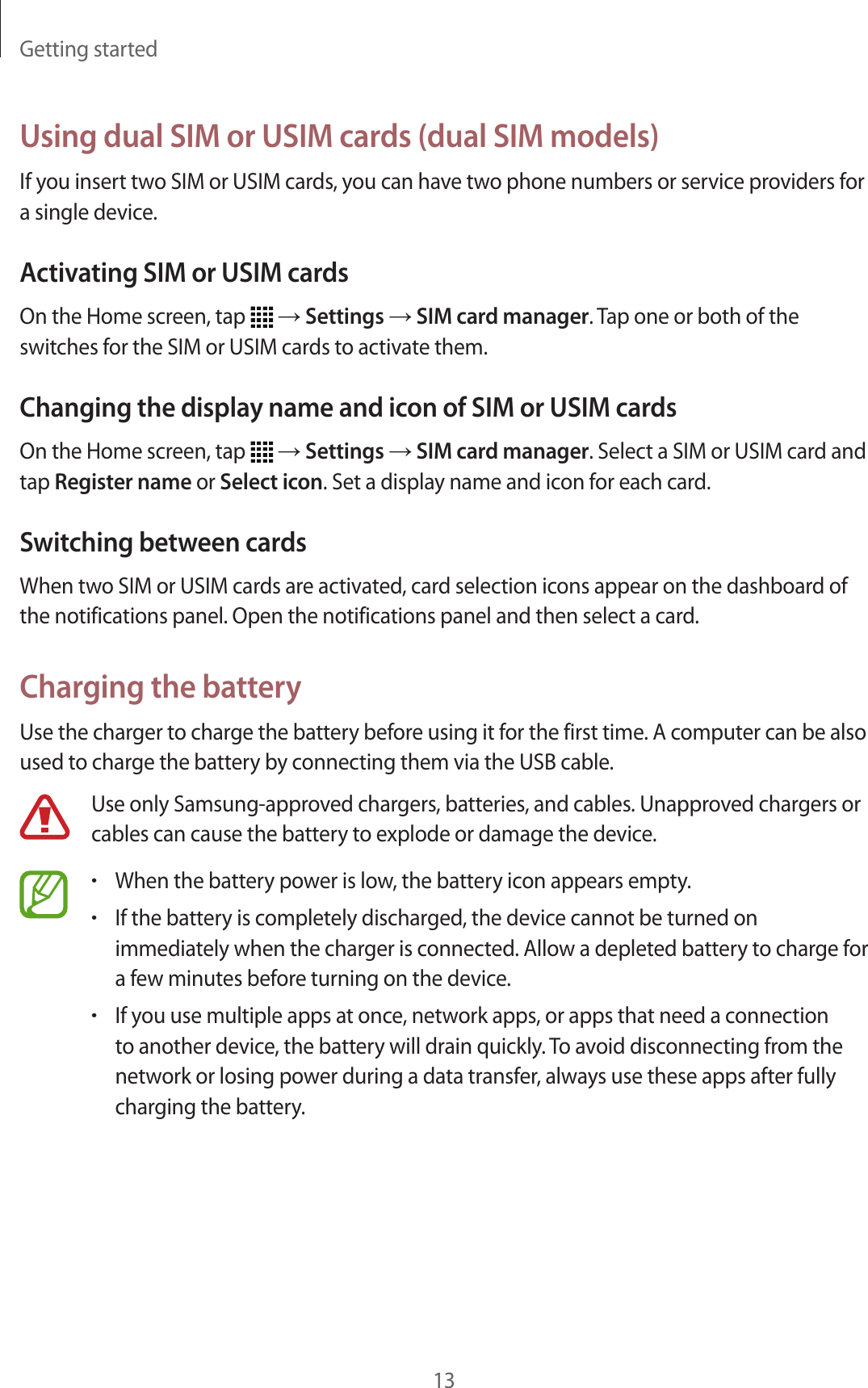 Getting started13Using dual SIM or USIM cards (dual SIM models)If you insert two SIM or USIM cards, you can have two phone numbers or service providers for a single device.Activating SIM or USIM cardsOn the Home screen, tap   → Settings → SIM card manager. Tap one or both of the switches for the SIM or USIM cards to activate them.Changing the display name and icon of SIM or USIM cardsOn the Home screen, tap   → Settings → SIM card manager. Select a SIM or USIM card and tap Register name or Select icon. Set a display name and icon for each card.Switching between cardsWhen two SIM or USIM cards are activated, card selection icons appear on the dashboard of the notifications panel. Open the notifications panel and then select a card.Charging the batteryUse the charger to charge the battery before using it for the first time. A computer can be also used to charge the battery by connecting them via the USB cable.Use only Samsung-approved chargers, batteries, and cables. Unapproved chargers or cables can cause the battery to explode or damage the device.•When the battery power is low, the battery icon appears empty.•If the battery is completely discharged, the device cannot be turned on immediately when the charger is connected. Allow a depleted battery to charge for a few minutes before turning on the device.•If you use multiple apps at once, network apps, or apps that need a connection to another device, the battery will drain quickly. To avoid disconnecting from the network or losing power during a data transfer, always use these apps after fully charging the battery.