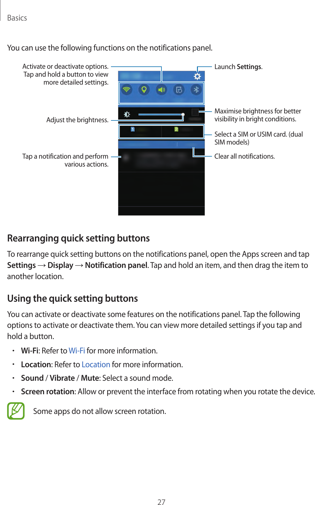 Basics27You can use the following functions on the notifications panel.Launch Settings.Adjust the brightness.Activate or deactivate options. Tap and hold a button to view more detailed settings.Clear all notifications.Tap a notification and perform various actions.Select a SIM or USIM card. (dual SIM models)Maximise brightness for better visibility in bright conditions.Rearranging quick setting buttonsTo rearrange quick setting buttons on the notifications panel, open the Apps screen and tap Settings → Display → Notification panel. Tap and hold an item, and then drag the item to another location.Using the quick setting buttonsYou can activate or deactivate some features on the notifications panel. Tap the following options to activate or deactivate them. You can view more detailed settings if you tap and hold a button.•Wi-Fi: Refer to Wi-Fi for more information.•Location: Refer to Location for more information.•Sound / Vibrate / Mute: Select a sound mode.•Screen rotation: Allow or prevent the interface from rotating when you rotate the device.Some apps do not allow screen rotation.