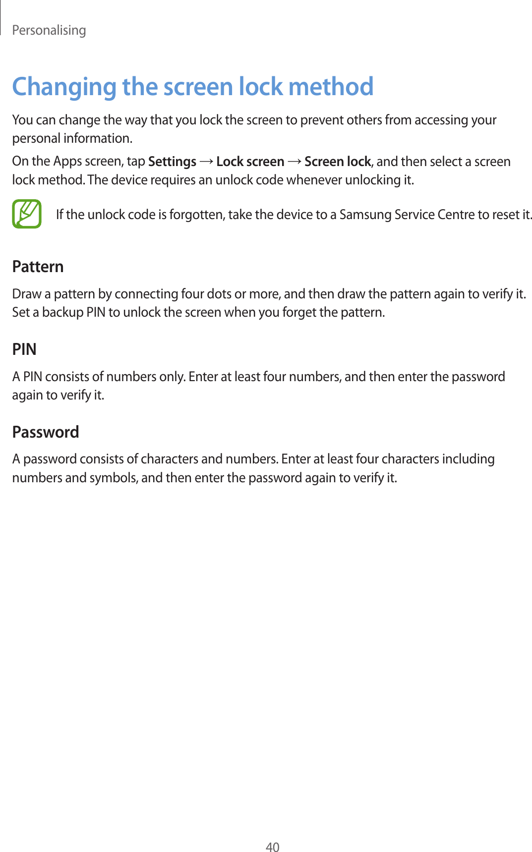 Personalising40Changing the screen lock methodYou can change the way that you lock the screen to prevent others from accessing your personal information.On the Apps screen, tap Settings → Lock screen → Screen lock, and then select a screen lock method. The device requires an unlock code whenever unlocking it.If the unlock code is forgotten, take the device to a Samsung Service Centre to reset it.PatternDraw a pattern by connecting four dots or more, and then draw the pattern again to verify it. Set a backup PIN to unlock the screen when you forget the pattern.PINA PIN consists of numbers only. Enter at least four numbers, and then enter the password again to verify it.PasswordA password consists of characters and numbers. Enter at least four characters including numbers and symbols, and then enter the password again to verify it.