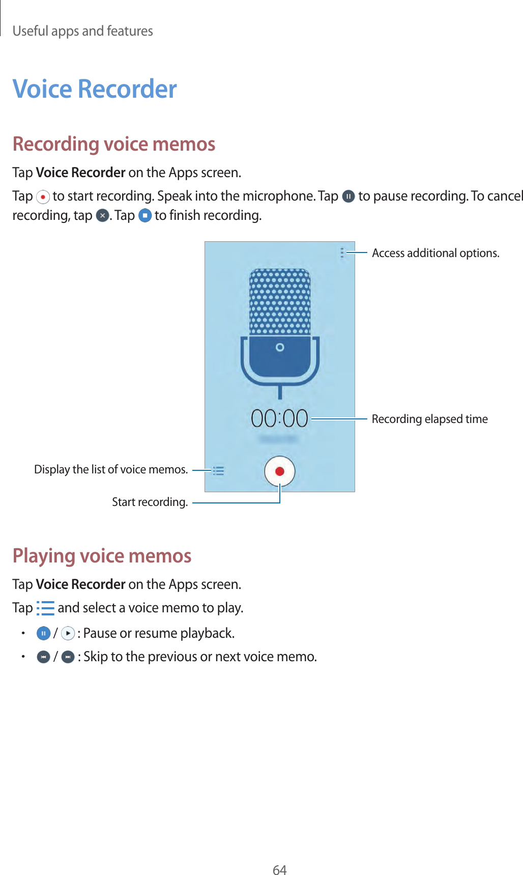Useful apps and features64Voice RecorderRecording voice memosTap Voice Recorder on the Apps screen.Tap   to start recording. Speak into the microphone. Tap   to pause recording. To cancel recording, tap  . Tap   to finish recording.Display the list of voice memos.Access additional options.Start recording.Recording elapsed timePlaying voice memosTap Voice Recorder on the Apps screen.Tap   and select a voice memo to play.• /   : Pause or resume playback.• /   : Skip to the previous or next voice memo.