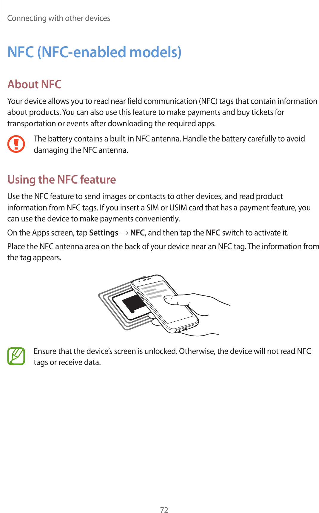 Connecting with other devices72NFC (NFC-enabled models)About NFCYour device allows you to read near field communication (NFC) tags that contain information about products. You can also use this feature to make payments and buy tickets for transportation or events after downloading the required apps.The battery contains a built-in NFC antenna. Handle the battery carefully to avoid damaging the NFC antenna.Using the NFC featureUse the NFC feature to send images or contacts to other devices, and read product information from NFC tags. If you insert a SIM or USIM card that has a payment feature, you can use the device to make payments conveniently.On the Apps screen, tap Settings → NFC, and then tap the NFC switch to activate it.Place the NFC antenna area on the back of your device near an NFC tag. The information from the tag appears.Ensure that the device’s screen is unlocked. Otherwise, the device will not read NFC tags or receive data.