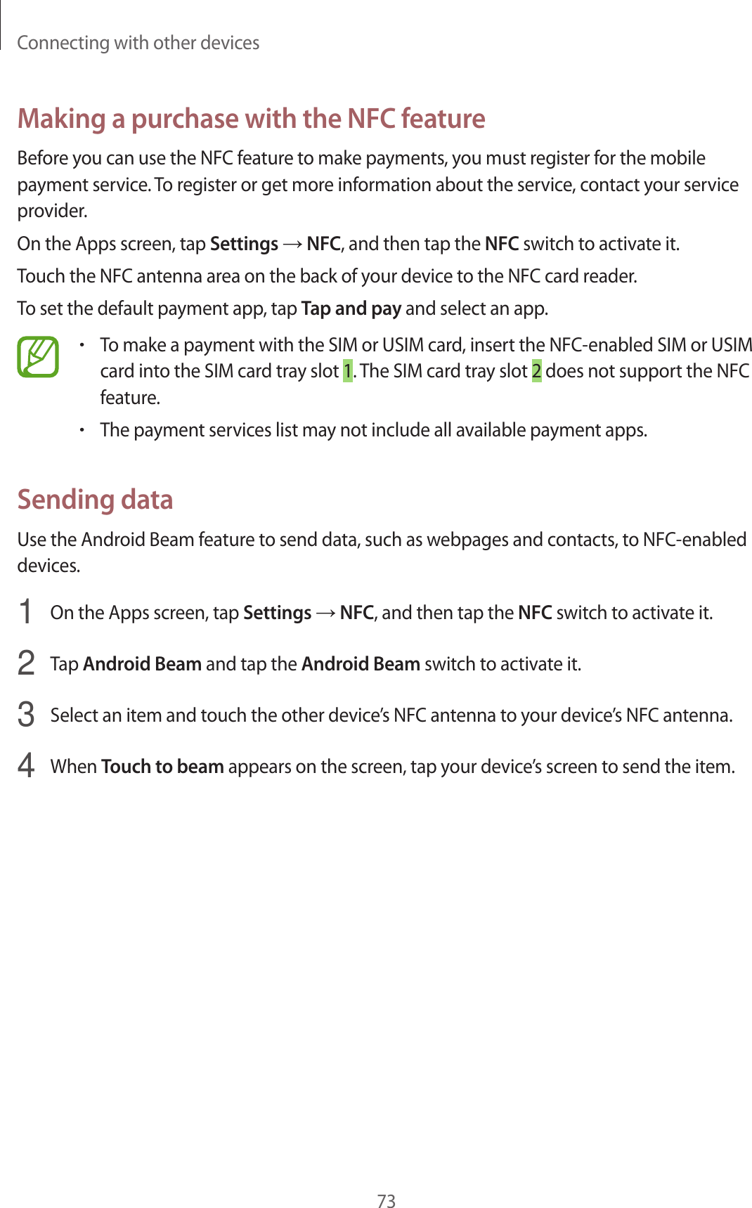 Connecting with other devices73Making a purchase with the NFC featureBefore you can use the NFC feature to make payments, you must register for the mobile payment service. To register or get more information about the service, contact your service provider.On the Apps screen, tap Settings → NFC, and then tap the NFC switch to activate it.Touch the NFC antenna area on the back of your device to the NFC card reader.To set the default payment app, tap Tap and pay and select an app.•To make a payment with the SIM or USIM card, insert the NFC-enabled SIM or USIM card into the SIM card tray slot 1. The SIM card tray slot 2 does not support the NFC feature.•The payment services list may not include all available payment apps.Sending dataUse the Android Beam feature to send data, such as webpages and contacts, to NFC-enabled devices.1  On the Apps screen, tap Settings → NFC, and then tap the NFC switch to activate it.2  Tap Android Beam and tap the Android Beam switch to activate it.3  Select an item and touch the other device’s NFC antenna to your device’s NFC antenna.4  When Touch to beam appears on the screen, tap your device’s screen to send the item.