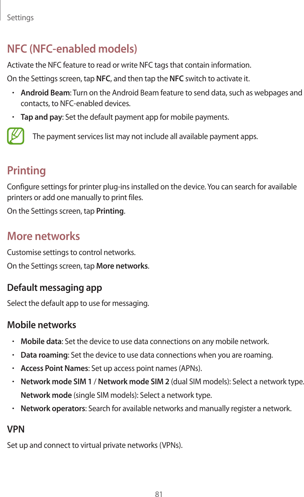Settings81NFC (NFC-enabled models)Activate the NFC feature to read or write NFC tags that contain information.On the Settings screen, tap NFC, and then tap the NFC switch to activate it.•Android Beam: Turn on the Android Beam feature to send data, such as webpages and contacts, to NFC-enabled devices.•Tap and pay: Set the default payment app for mobile payments.The payment services list may not include all available payment apps.PrintingConfigure settings for printer plug-ins installed on the device. You can search for available printers or add one manually to print files.On the Settings screen, tap Printing.More networksCustomise settings to control networks.On the Settings screen, tap More networks.Default messaging appSelect the default app to use for messaging.Mobile networks•Mobile data: Set the device to use data connections on any mobile network.•Data roaming: Set the device to use data connections when you are roaming.•Access Point Names: Set up access point names (APNs).•Network mode SIM 1 / Network mode SIM 2 (dual SIM models): Select a network type.Network mode (single SIM models): Select a network type.•Network operators: Search for available networks and manually register a network.VPNSet up and connect to virtual private networks (VPNs).
