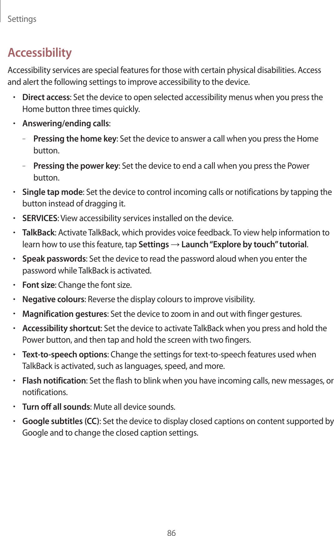 Settings86AccessibilityAccessibility services are special features for those with certain physical disabilities. Access and alert the following settings to improve accessibility to the device.•Direct access: Set the device to open selected accessibility menus when you press the Home button three times quickly.•Answering/ending calls:–Pressing the home key: Set the device to answer a call when you press the Home button.–Pressing the power key: Set the device to end a call when you press the Power button.•Single tap mode: Set the device to control incoming calls or notifications by tapping the button instead of dragging it.•SERVICES: View accessibility services installed on the device.•TalkBack: Activate TalkBack, which provides voice feedback. To view help information to learn how to use this feature, tap Settings → Launch “Explore by touch” tutorial.•Speak passwords: Set the device to read the password aloud when you enter the password while TalkBack is activated.•Font size: Change the font size.•Negative colours: Reverse the display colours to improve visibility.•Magnification gestures: Set the device to zoom in and out with finger gestures.•Accessibility shortcut: Set the device to activate TalkBack when you press and hold the Power button, and then tap and hold the screen with two fingers.•Text-to-speech options: Change the settings for text-to-speech features used when TalkBack is activated, such as languages, speed, and more.•Flash notification: Set the flash to blink when you have incoming calls, new messages, or notifications.•Turn off all sounds: Mute all device sounds.•Google subtitles (CC): Set the device to display closed captions on content supported by Google and to change the closed caption settings.