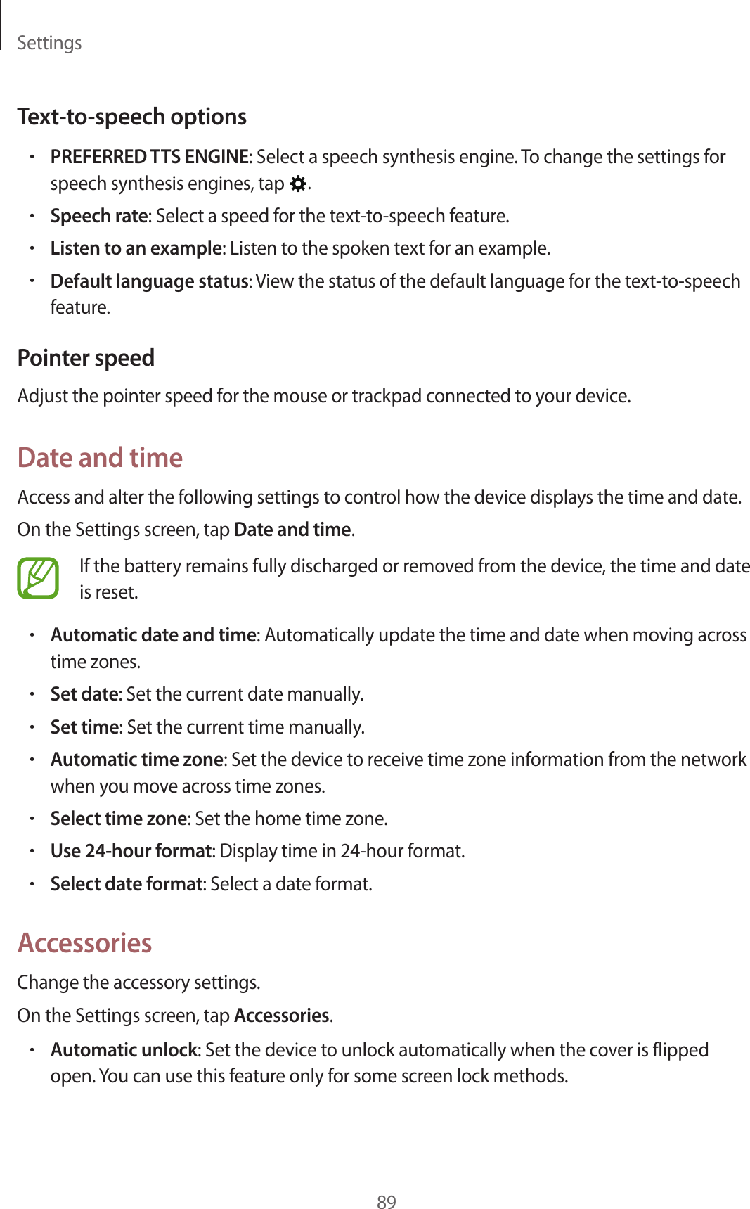 Settings89Text-to-speech options•PREFERRED TTS ENGINE: Select a speech synthesis engine. To change the settings for speech synthesis engines, tap  .•Speech rate: Select a speed for the text-to-speech feature.•Listen to an example: Listen to the spoken text for an example.•Default language status: View the status of the default language for the text-to-speech feature.Pointer speedAdjust the pointer speed for the mouse or trackpad connected to your device.Date and timeAccess and alter the following settings to control how the device displays the time and date.On the Settings screen, tap Date and time.If the battery remains fully discharged or removed from the device, the time and date is reset.•Automatic date and time: Automatically update the time and date when moving across time zones.•Set date: Set the current date manually.•Set time: Set the current time manually.•Automatic time zone: Set the device to receive time zone information from the network when you move across time zones.•Select time zone: Set the home time zone.•Use 24-hour format: Display time in 24-hour format.•Select date format: Select a date format.AccessoriesChange the accessory settings.On the Settings screen, tap Accessories.•Automatic unlock: Set the device to unlock automatically when the cover is flipped open. You can use this feature only for some screen lock methods.