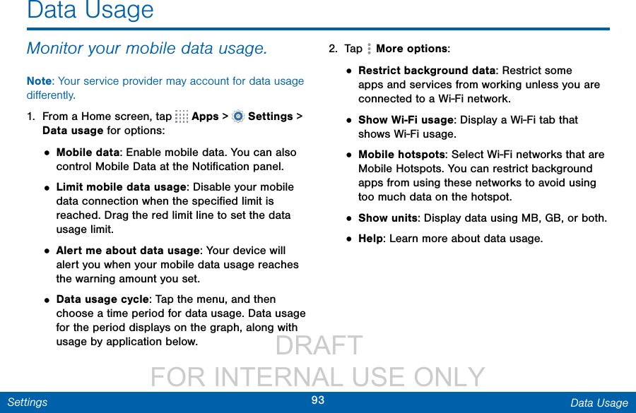                  DRAFT FOR INTERNAL USE ONLY93 Data UsageSettingsData UsageMonitor your mobile data usage.Note: Your service provider may account for data usage diﬀerently.1.  From a Home screen, tap   Apps &gt;  Settings &gt; Datausage for options:• Mobile data: Enable mobile data. You can also control Mobile Data at the Notiﬁcation panel.• Limit mobile data usage: Disable your mobile data connection when the speciﬁed limit is reached. Drag the red limit line to set the data usage limit.• Alert me about data usage: Your device will alert you when your mobile data usage reaches the warning amount you set. • Data usage cycle: Tap the menu, and then choose a time period for data usage. Data usage for the period displays on the graph, along with usage by application below.2.  Tap  Moreoptions:• Restrict background data: Restrict some apps and services from working unless you are connected to a Wi-Fi network.• Show Wi-Fi usage: Display a Wi-Fi tab that shows Wi-Fi usage.• Mobile hotspots: Select Wi-Fi networks that are Mobile Hotspots. You can restrict background apps from using these networks to avoid using too much data on the hotspot.• Show units: Display data using MB, GB, or both.• Help: Learn more about data usage.