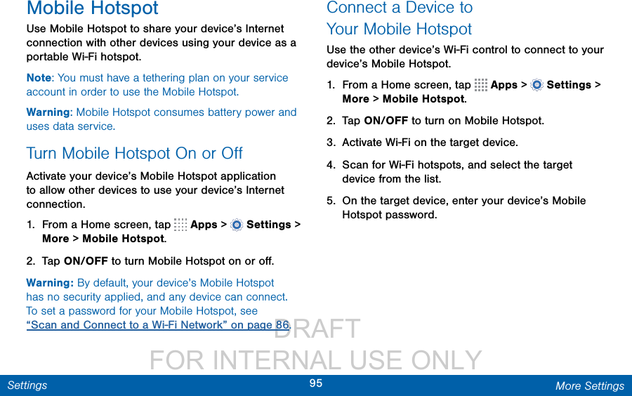                  DRAFT FOR INTERNAL USE ONLY95 More SettingsSettingsMobile HotspotUse Mobile Hotspot to share your device’s Internet connection with other devices using your device as a portable Wi-Fi hotspot.Note: You must have a tethering plan on your service account in order to use the Mobile Hotspot.Warning: Mobile Hotspot consumes battery power and uses data service. Turn Mobile Hotspot On or OﬀActivate your device’s Mobile Hotspot application to allow other devices to use your device’s Internet connection.1.  From a Home screen, tap   Apps &gt;  Settings &gt; More &gt; Mobile Hotspot.2.  Tap ON/OFF to turn Mobile Hotspot on oroﬀ.Warning: By default, your device’s Mobile Hotspot has no security applied, and any device can connect. To set a password for your Mobile Hotspot, see “Scan and Connect to a Wi-Fi Network” on page 86.Connect a Device to YourMobileHotspotUse the other device’s Wi-Fi control to connect to your device’s Mobile Hotspot.1.  From a Home screen, tap   Apps &gt;  Settings &gt; More &gt; Mobile Hotspot.2.  Tap ON/OFF to turn on Mobile Hotspot.3.  Activate Wi-Fi on the target device.4.  Scan for Wi-Fi hotspots, and select the target device from the list. 5.  On the target device, enter your device’s Mobile Hotspot password.