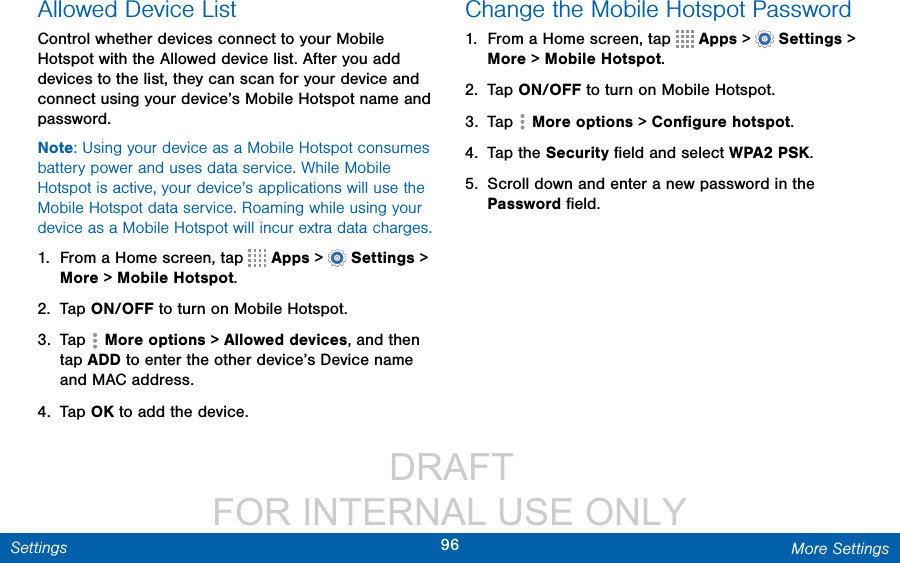                  DRAFT FOR INTERNAL USE ONLY96 More SettingsSettingsAllowed Device ListControl whether devices connect to your Mobile Hotspot with the Allowed device list. After you add devices to the list, they can scan for your device and connect using your device’s Mobile Hotspot name and password.Note: Using your device as a Mobile Hotspot consumes battery power and uses data service. While Mobile Hotspot is active, your device’s applications will use the Mobile Hotspot data service. Roaming while using your device as a Mobile Hotspot will incur extra datacharges.1.  From a Home screen, tap   Apps &gt;  Settings &gt; More &gt; Mobile Hotspot.2.  Tap ON/OFF to turn on Mobile Hotspot.3.  Tap  Moreoptions &gt; Allowed devices, and then tap ADD to enter the other device’s Device name and MACaddress.4.  Tap OK to add the device.Change the Mobile Hotspot Password1.  From a Home screen, tap   Apps &gt;  Settings &gt; More &gt; Mobile Hotspot.2.  Tap ON/OFF to turn on Mobile Hotspot.3.  Tap  Moreoptions &gt; Conﬁgure hotspot.4.  Tap the Security ﬁeld and select WPA2 PSK.5.  Scroll down and enter a new password in the Password ﬁeld.
