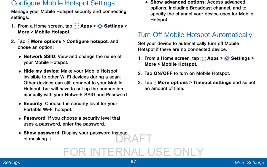                  DRAFT FOR INTERNAL USE ONLY97 More SettingsSettingsConﬁgure Mobile Hotspot SettingsManage your Mobile Hotspot security and connecting settings.1.  From a Home screen, tap   Apps &gt;  Settings &gt; More &gt; Mobile Hotspot.2.  Tap  Moreoptions &gt; Conﬁgure hotspot, and chose an option:• Network SSID: View and change the name of your Mobile Hotspot.• Hide my device: Make your Mobile Hotspot invisible to other Wi-Fi devices during a scan. Other devices can still connect to your Mobile Hotspot, but will have to set up the connection manually with your Network SSID and Password.• Security: Choose the security level for your Portable Wi-Fi hotspot.• Password: If you choose a security level that uses a password, enter the password.• Show password: Display your password instead of masking it.• Show advanced options: Access advanced options, including Broadcast channel, and to specify the channel your device uses for Mobile Hotspot.Turn Oﬀ Mobile Hotspot AutomaticallySet your device to automatically turn oﬀ Mobile Hotspot if there are no connected device.1.  From a Home screen, tap   Apps &gt;  Settings &gt; More &gt; Mobile Hotspot.2.  Tap ON/OFF to turn on Mobile Hotspot.3.  Tap  Moreoptions &gt; Timeout settings and select an amount of time.
