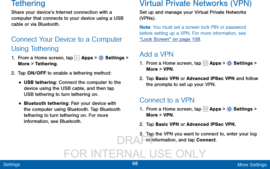                  DRAFT FOR INTERNAL USE ONLY98 More SettingsSettingsTetheringShare your device’s Internet connection with a computer that connects to your device using a USB cable or via Bluetooth.Connect Your Device to a Computer Using Tethering1.  From a Home screen, tap   Apps &gt;  Settings &gt; More &gt; Tethering.2.  Tap ON/OFF to enable a tethering method:• USB tethering: Connect the computer to the device using the USB cable, and then tap USBtethering to turn tethering on.• Bluetooth tethering: Pair your device with the computer using Bluetooth. Tap Bluetooth tethering to turn tethering on. For more information, see Bluetooth.Virtual Private Networks (VPN)Set up and manage your VirtualPrivate Networks (VPNs).Note: You must set a screen lock PIN or password before setting up a VPN. For more information, see “Lock Screen” on page 108.Add a VPN1.  From a Home screen, tap   Apps &gt;  Settings &gt; More &gt; VPN.2.  Tap Basic VPN or Advanced IPSec VPN and follow the prompts to set up yourVPN.Connect to a VPN1.  From a Home screen, tap   Apps &gt;  Settings &gt; More &gt; VPN.2.  Tap Basic VPN or Advanced IPSec VPN.3.  Tap the VPN you want to connect to, enter your log in information, and tap Connect.
