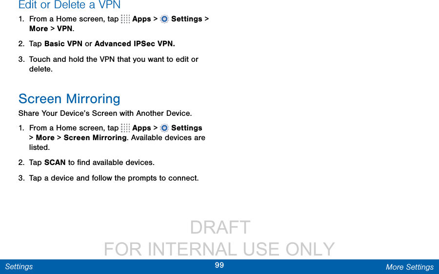                  DRAFT FOR INTERNAL USE ONLY99 More SettingsSettingsEdit or Delete a VPN1.  From a Home screen, tap   Apps &gt;  Settings &gt; More &gt; VPN.2.  Tap Basic VPN or Advanced IPSec VPN.3.  Touch and hold the VPN that you want to edit or delete.Screen MirroringShare Your Device’s Screen with Another Device.1.  From a Home screen, tap   Apps &gt;  Settings &gt; More &gt; ScreenMirroring. Available devices are listed.2.  Tap SCAN to ﬁnd available devices.3.  Tap a device and follow the prompts to connect.