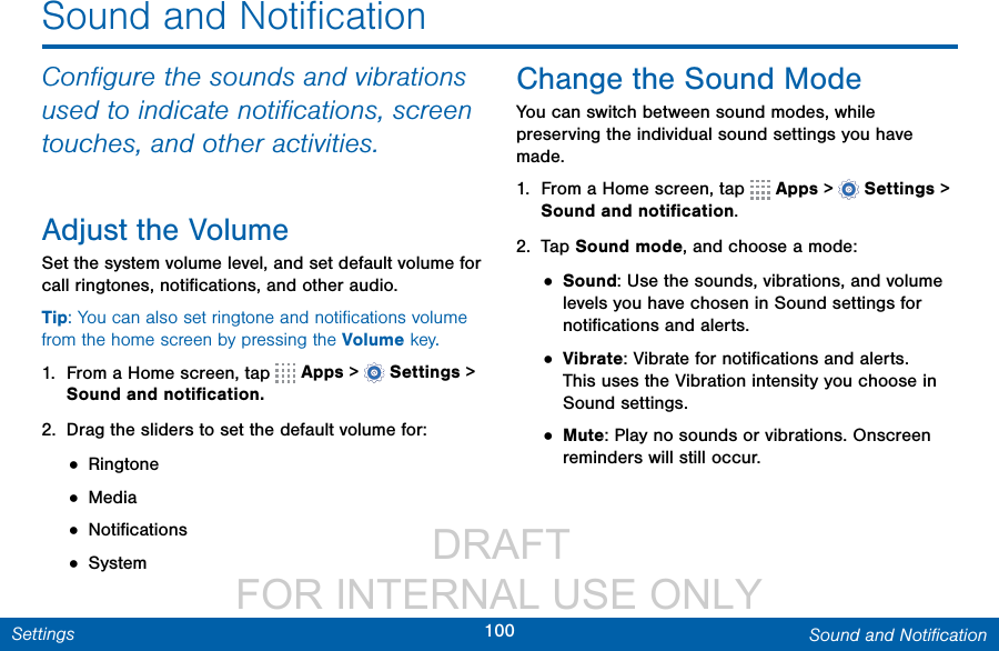                  DRAFT FOR INTERNAL USE ONLY100 Sound and NotiﬁcationSettingsSound and NotiﬁcationConﬁgure the sounds and vibrations used to indicate notiﬁcations, screen touches, and other activities.Adjust the VolumeSet the system volume level, and set default volume for call ringtones, notiﬁcations, and other audio.Tip: You can also set ringtone and notiﬁcations volume from the home screen by pressing the Volume key.1.  From a Home screen, tap   Apps &gt;  Settings &gt; Sound and notiﬁcation.2.  Drag the sliders to set the default volume for:• Ringtone• Media• Notiﬁcations• SystemChange the Sound ModeYou can switch between sound modes, while preserving the individual sound settings you have made.1.  From a Home screen, tap   Apps &gt;  Settings&gt; Sound and notiﬁcation.2.  Tap Sound mode, and choose a mode:• Sound: Use the sounds, vibrations, and volume levels you have chosen in Sound settings for notiﬁcations and alerts.• Vibrate: Vibrate for notiﬁcations and alerts. This uses the Vibration intensity you choose in Soundsettings.• Mute: Play no sounds or vibrations. Onscreen reminders will still occur.