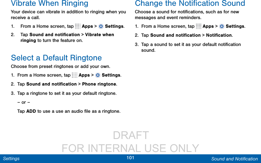                  DRAFT FOR INTERNAL USE ONLY101 Sound and NotiﬁcationSettingsVibrate When RingingYour device can vibrate in addition to ringing when you receive a call.1.  From a Home screen, tap   Apps &gt;  Settings.2.  Tap Sound and notiﬁcation &gt; Vibrate when ringing to turn the featureon.Select a Default RingtoneChoose from preset ringtones or add your own.1.  From a Home screen, tap   Apps &gt;  Settings.2.  Tap Sound and notiﬁcation &gt; Phone ringtone.3.  Tap a ringtone to set it as your default ringtone.– or –Tap ADD to use a use an audio ﬁle as a ringtone.Change the Notiﬁcation SoundChoose a sound for notiﬁcations, such as for new messages and event reminders.1.  From a Home screen, tap   Apps &gt;  Settings.2.  Tap Sound and notiﬁcation &gt; Notiﬁcation.3.  Tap a sound to set it as your default notiﬁcation sound.