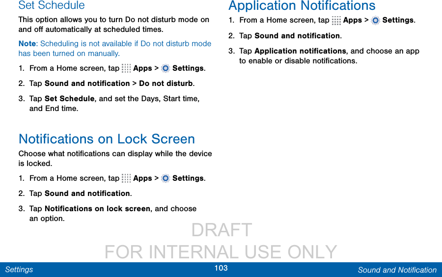                  DRAFT FOR INTERNAL USE ONLY103 Sound and NotiﬁcationSettingsSet ScheduleThis option allows you to turn Do not disturb mode on and oﬀ automatically at scheduled times. Note: Scheduling is not available if Do not disturb mode has been turned on manually.1.  From a Home screen, tap   Apps &gt;  Settings.2.  Tap Sound and notiﬁcation &gt; Do not disturb.3.  Tap Set Schedule, and set the Days, Start time, and End time.Notiﬁcations on Lock ScreenChoose what notiﬁcations can display while the device is locked.1.  From a Home screen, tap   Apps &gt;  Settings.2.  Tap Sound and notiﬁcation.3.  Tap Notiﬁcations on lock screen, and choose anoption.Application Notiﬁcations1.  From a Home screen, tap   Apps &gt;  Settings.2.  Tap Sound and notiﬁcation.3.  Tap Application notiﬁcations, and choose an app to enable or disable notiﬁcations.