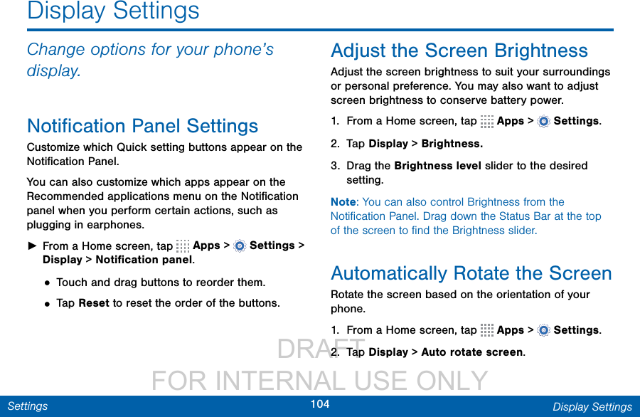                  DRAFT FOR INTERNAL USE ONLY104 Display SettingsSettingsDisplay SettingsChange options for your phone’s display.Notiﬁcation Panel SettingsCustomize which Quicksetting buttons appear on the Notiﬁcation Panel. You can also customize which apps appear on the Recommended applications menu on the Notiﬁcation panel when you perform certain actions, such as plugging in earphones. ►From a Home screen, tap   Apps &gt;  Settings &gt; Display &gt; Notiﬁcation panel.• Touch and drag buttons to reorder them. • Tap Reset to reset the order of the buttons.Adjust the Screen BrightnessAdjust the screen brightness to suit your surroundings or personal preference. You may also want to adjust screen brightness to conserve battery power.1.  From a Home screen, tap   Apps &gt;  Settings.2.  Tap Display &gt; Brightness.3.  Drag the Brightness level slider to the desired setting.Note: You can also control Brightness from the Notiﬁcation Panel. Drag down the Status Bar at the top of the screen to ﬁnd the Brightness slider.Automatically Rotate the ScreenRotate the screen based on the orientation of your phone.1.  From a Home screen, tap   Apps &gt;  Settings.2.  Tap Display &gt; Auto rotate screen.