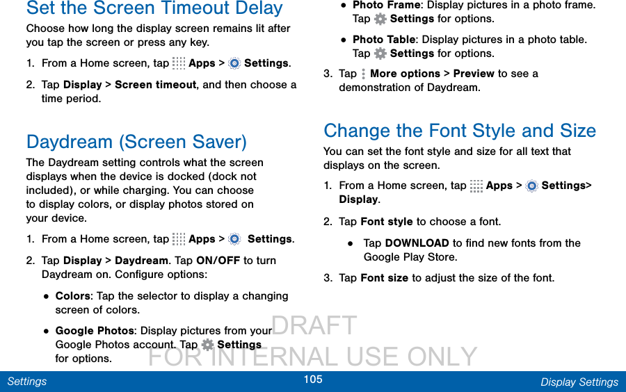                  DRAFT FOR INTERNAL USE ONLY105 Display SettingsSettingsSet the Screen Timeout DelayChoose how long the display screen remains lit after you tap the screen or press any key. 1.  From a Home screen, tap   Apps &gt;  Settings.2.  Tap Display &gt; Screen timeout, and then choose a time period.Daydream (Screen Saver)The Daydream setting controls what the screen displays when the device is docked (dock not included), or while charging. You can choose to display colors, or display photos stored on yourdevice.1.  From a Home screen, tap   Apps &gt;  Settings.2.  Tap Display &gt; Daydream. Tap ON/OFF to turn Daydream on. Conﬁgure options:• Colors: Tap the selector to display a changing screen of colors.• Google Photos: Display pictures from your Google Photos account. Tap   Settings foroptions.• Photo Frame: Display pictures in a photo frame. Tap   Settings for options.• Photo Table: Display pictures in a photo table. Tap   Settings for options.3.  Tap  Moreoptions &gt; Preview to see a demonstration of Daydream.Change the Font Style and SizeYou can set the font style and size for all text that displays on the screen.1.  From a Home screen, tap   Apps &gt;  Settings&gt; Display.2.  Tap Font style to choose a font.•  Tap DOWNLOAD to ﬁnd new fonts from the Google Play Store.3.  Tap Font size to adjust the size of the font.