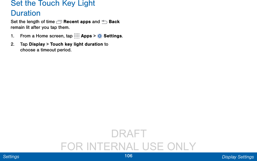                  DRAFT FOR INTERNAL USE ONLY106 Display SettingsSettingsSet the Touch Key Light DurationSet the length of time   Recent apps and   Back remain lit after you tap them.1.  From a Home screen, tap   Apps &gt;  Settings.2.  Tap Display &gt; Touch key light duration to choose a timeout period.