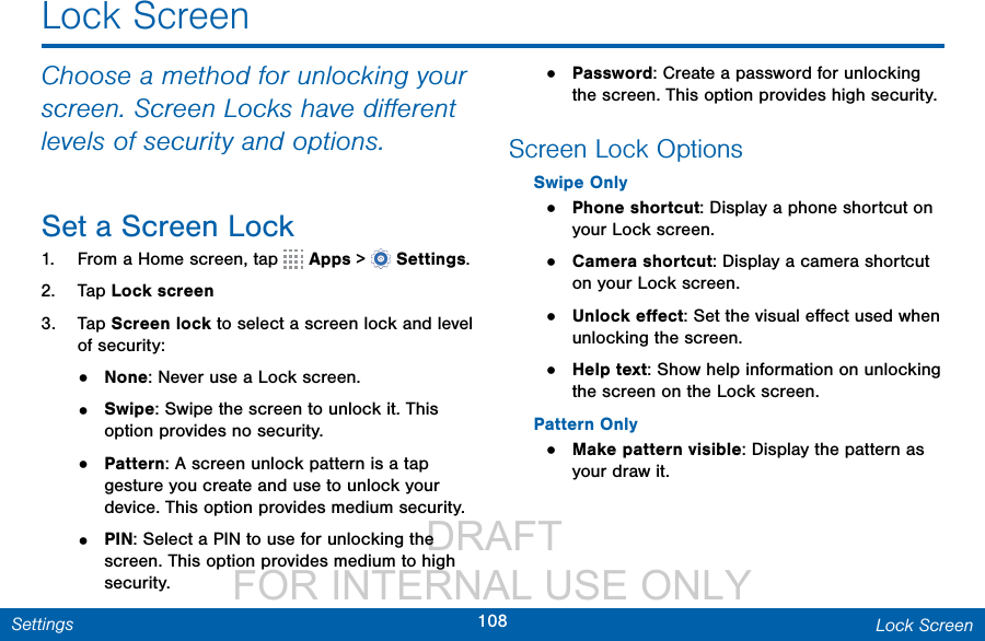                  DRAFT FOR INTERNAL USE ONLY108 Lock ScreenSettingsLock ScreenChoose a method for unlocking your screen. Screen Locks have diﬀerent levels of security and options.Set a Screen Lock1.  From a Home screen, tap   Apps &gt;  Settings.2.  Tap Lock screen3.  Tap Screen lock to select a screen lock and level of security:•  None: Never use a Lock screen. •  Swipe: Swipe the screen to unlock it. This option provides no security.•  Pattern: A screen unlock pattern is a tap gesture you create and use to unlock your device. This option provides medium security.•  PIN: Select a PIN to use for unlocking the screen. This option provides medium to high security.•  Password: Create a password for unlocking the screen. This option provides high security.Screen Lock OptionsSwipe Only•  Phone shortcut: Display a phone shortcut on your Lock screen.•  Camera shortcut: Display a camera shortcut on your Lock screen.•  Unlock eﬀect: Set the visual eﬀect used when unlocking the screen.•  Help text: Show help information on unlocking the screen on the Lock screen.Pattern Only•  Make pattern visible: Display the pattern as your draw it.